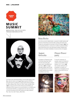 176 PALLADIUM MAGAZINE
The ﬁnale of the International Music Summit takes place on 26
May, atop the historic and staggerlingly impressive Dalt Vila.
This year the line-up features a range of b2b sessions between
the likes of Maceo Plex, Tale of Us, Seth Troxler and Miss Kittin.
/ ESP. La clausura de la Cumbre Internacional de Música se
celebrará el 26 de mayo en la cima del histórico e increíblemente
impresionante Dalt Vila. La programación de este año incluye
una serie de sesiones b2b entre artistas de la talla de Maceo
Plex, Tale of Us, Seth Troxler, y Miss Kittin.
One of this summer’s hottest tickets, a cascade of confetti madness will
descend on Ibiza Rocks across two dates courtesy of the elrow crew.
Prepare for a pool parties to remember on 8 and 22 August. / ESP. Uno
de los eventos del verano, una locura con confeti, en dos días distintos
sobre el Ibiza Rocks de la mano del equipo de elrow. Prepárate para
disfrutar de unas ﬁestas inolvidables en la piscina el 8 y 22 de agosto.
Ibiza Rocks
An explosion of ﬁreworks erupts
in the skies above Ibiza Town,
all in the name of the city’s
patron saints, Santa María and
San Ciriac. / ESP. Los fuegos
artiﬁciales estallan sobre el cielo
de la capital ibicenca en honor a
los santos patrones de la ciudad:
Santa María y San Ciriac.
A colourful celebration of
equality, respect and tolerance
unfolds on the streets of Ibiza
between 14-17 June. / ESP.
Esta colorida celebración de
la igualdad, el respeto y la
tolerancia se desplegará por las
calles de Ibiza entre el 14 y el
17 de junio.
August
ﬁreworks
Flower Power
party
AGENDA
IBIZA
MUSIC
SUMMIT
MACEO PLEX, TALE OF US, SETH
TROXLER AND MISS KITTIN
©MenchuRedondo.
by PALLADIUMIBIZA
 