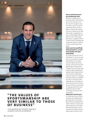 166 PALLADIUM MAGAZINE
Give us a brief summary of
your professional career.
My start in hospitality was at a
family hotel where I worked during
the summers and which I had
the chance to manage for a year.
From there, I went on to open an
independent hotel in the city of
Mieres, in Asturias. My next step,
this time at a hotel chain, was with
Silken Hotels, managing the Luis
de León Hotel between 2004 and
2007. On July 1, 2007 I joined
Ayre Hotels, managing the Ramiro
I Hotel in Oviedo; the following year
we added the Alfonso II Hotel and
in 2011 we opened Ayre Hotel
Oviedo.
Soccer, and more speciﬁcally
the Real Oviedo F.C., are part
of the identity of the Ayre
Hotel Oviedo.
As a native of Oviedo and a fan of
Real Oviedo F.C. ever since I came
back to my home town, I thought
it was ﬁtting to put in this grain
of sand to help the club survive,
because, at the time, the club was
going through a really hard time.
Through its venues in Oviedo, Ayre
Hotels has always collaborated to
a greater or lesser degree with the
club, and that’s something that
makes me very proud. Fortunately,
the situation today is very different.
The club is on ﬁrm ground both
athletically and economically, and
we are still at their side. The Carso
Group’s investment combined with
the ongoing support of the club’s
devoted fans was the perfect
combination to ensure the club’s
sustainability.
What does it mean for you?
It’s a tremendous source of pride,
personally; and, professionally, a
good partnership. I think that for
Ayre Hotels, and especially for the
hotels in Oviedo, it is a luxury to be
able to work hand-in-hand with a
brand like Real Oviedo. I cannot
overlook the fact that the club has
always treated me like one of the
“ TH E VALU ES OF
SP ORTSMANSH I P ARE
VERY SI M I LAR TO THOSE
OF BUSI N ESS”
“LOS VALORES DEL DEPORTE VAN MUY
LIGADOS A LOS DE LA EMPRESA”
©XurdeMargaride
by PALLADIUMSPAIN
 