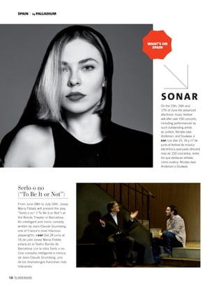 168 PALLADIUM MAGAZINE
On the 15th, 16th and
17th of June the advanced
electronic music festival
will offer over 150 concerts,
including performances by
such outstanding artists
as Justice, Nicolas Jaar,
Anderson, and Soulwax. /
ESP. Los días 15, 16 y 17 de
junio el festival de música
electrónica avanzada ofrecerá
más de 150 conciertos, entre
los que destacan artistas
como Justice, Nicolas Jaar,
Anderson o Soulwax.
SONAR
Serlo o no
(“To Be It or Not”)
From June 28th to July 16th, Josep
Maria Flotats will present the play
“Serlo o no” (“To Be It or Not”) at
the Borrás Theater in Barcelona.
An intelligent and ironic comedy
written by Jean-Claude Grumberg,
one of France’s most hilarious
playwrights. / ESP. Del 28 junio al
16 de julio Josep Maria Flotats
estará en el Teatro Borrás de
Barcelona con la obra Serlo o no.
Una comedia inteligente e irónica
de Jean-Claude Grumberg, uno
de los dramaturgos franceses más
hilarantes.
WHAT’S ON
SPAIN
by PALLADIUMSPAIN
 