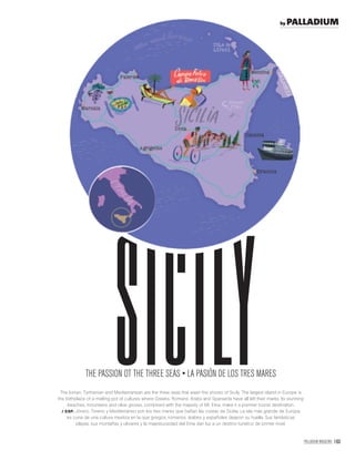 PALLADIUM MAGAZINE 163
The Ionian, Tyrrhenian and Mediterranean are the three seas that wash the shores of Sicily. The largest island in Europe is
the birthplace of a melting pot of cultures where Greeks, Romans, Arabs and Spaniards have all left their marks. Its stunning
beaches, mountains and olive groves, combined with the majesty of Mt. Etna, make it a premier tourist destination.
/ ESP. Jónico, Tirreno y Mediterráneo son los tres mares que bañan las costas de Sicilia. La isla más grande de Europa
es cuna de una cultura mestiza en la que griegos, romanos, árabes y españoles dejaron su huella. Sus fantásticas
playas, sus montañas y olivares y la majestuosidad del Etna dan luz a un destino turístico de primer nivel.
Sicily
by PALLADIUM
 