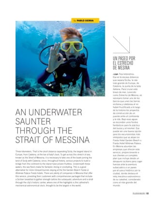 PALLADIUM MAGAZINE 169
AN UNDERWATER
SAUNTER
THROUGH THE
STRAIT OF MESSINA
Three kilometers. That is the short distance separating Sicily, the largest island in
Europe, from Calabria, at the toe of Italy’s boot. To get across this stretch of sea,
known as the Strait of Messina, it is necessary to take one of the boats joining the
land of Sicily with Calabria; since, throughout history, various projects to build a
bridge from the continent to the island have proven fruitless. Underneath these
waters, the sea ﬂoors make for fantastic diving or snorkeling. This is a good
alternative for more intrepid tourists staying at the the Garden Beach Fiesta or
Athènee Palace Fiesta hotels. There are plenty of companies in Messina that offer
this service, providing their customers with comprehensive packages that include
a Sicilian breakfast to gather strength before the subaquatic adventure and a stroll
through the city’s historic center, where one of the highlights is the cathedral’s
mechanical astronomical clock, thought to be the largest in the world.
by PABLO SIERRA
UN PASEO POR
EL ESTRECHO
DE MESINA
/ ESP. Tres kilómetros.
Esa es la escasa distancia
que separa Sicilia, la isla
más grande de Europa, de
Calabria, la punta de la bota
italiana. Para cruzar este
brazo de mar, conocido
como Estrecho de Mesina, es
necesario tomar uno de los
barcos que unen las tierras
siciliana y calabresa al no
haber fructificado a lo largo
de la historia los proyectos
de construcción de un
puente entre el continente
y la isla. Bajo esas aguas
se esconden unos fondos
fantásticos para la práctica
del buceo y el snorkel. Esa
puede ser una buena opción
para los excursionistas más
intrépidos que se alojen en
Fiesta Hotel Garden Beach o
Fiesta Hotel Athènee Palace.
En Mesina abundan las
empresas que ofrecen este
servicio, proporcionando a
sus clientes un completo
plan que incluye desde un
desayuno siciliano para coger
fuerzas ante la aventura
subacuático a un paseo
por el casco histórico por la
ciudad, donde destaca el
reloj mecánico-astronómico
de su catedral, considerado
como el más grande del
mundo.
 