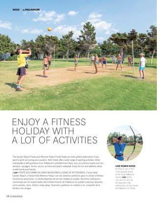 172 PALLADIUM MAGAZINE
The Garden Beach Fiesta and Athènee Palace Fiesta hotels are both perfect destinations if you
want to work out during your vacation. Both hotels offer a wide range of sporting activities. Either
individually or with guidance from Palladium’s entertainment team, you can practice sports such as
aerobics, aquagym, tennis, soccer, archery and beach volleyball. Enjoy the fun and wellness alone
or with family and friends.
/ ESP. PONTE EN FORMA EN UNAS VACACIONES LLENAS DE ACTIVIDADES. Fiesta Hotel
Garden Beach y Fiesta Hotel Athènee Palace son dos destinos perfectos para no olvidar el ﬁtness
durante las vacaciones. La oferta deportiva de los dos hoteles es amplia. De forma individual o
coordinada por los responsables del entretenimiento de Palladium se pueden practicar deportes
como aerobic, tenis, fútbol o voley playa. Diversión y wellness en solitario o en compañía de la
familia o los amigos.
ENJOY A FITNESS
HOLIDAY WITH
A LOT OF ACTIVITIES
LIKE ROBIN HOOD
Archery is one of the
most popular sports
at the Sicily Palladium
resorts. ESP. El tiro
con arco es uno de
los deportes más
practicados en los resorts
de Palladium en Sicilia.
SICILY by PALLADIUM
 
