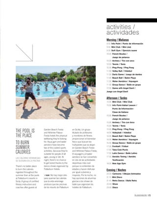 PALLADIUM MAGAZINE 173
Morning / Mañanas
9:00: Info Point / Punto de información
9:00: Mini Club / Mini club
9:30: Soft Gym / Ejercicio suave
10:00: French Boules /
Juego de petanca
10:00: Archery / Tiro con arco
10:00: Tennis / Tenis
10:30: Ping-Pong / Ping Pong
11:00: Volley Ball / Vóleibol
11:00: Darts Game / Juego de dardos
11:00: Beach Ball / Balón Playa
11:00: Water Aerobics / Aquagym
11:30: Group Dance / Baile en grupo
12:00: Game with Angel Davil /
Juego con Angel Davil
Afternoon / Tardes
15:00: Mini Club / Mini Club
15:00: Info Point-Italian Lesson /
Punto de Información–
Clase de Italiano
15:00: French Boules /
Juego de petanca
15:00: Archery / Tiro con Arco
15:00: Tennis / Tenis
15:00: Ping-Pong / Ping Pong
16:00: Volleyball / Vóleibol
16:00: Beach Ball / Balón Playa
16:00: Water Aerobics / Aquagym
16:30: Group Dance / Baile en grupo
17:00: Football / Fútbol
17:00: Tuka Club Picnic
17:00: Latin Dance / Baile Latino
17:30: Aerobic Toning / Aerobic
Toniﬁcación
18:00: New Age Gym
Evening / Noches
20:30: Cartoons / Dibujos Animados
21:15: Mini Disco
21:45: Retro Dance / Baile Retro
22:00: Show
23:00: Disco
activities /
actividades
THE POOL IS
THE PLACE
TO BURN
SUMMER
CALORIES
LAS CALORÍAS VERANIEGAS
SE QUEMAN EN LA PISCINA
There’s no better place
to burn the calories
ingested throughout the
summer than at the pools
at Palladium’s resorts in
Sicily. A group of certiﬁed
ﬁtness instructors and
coaches offer guests at
Garden Beach Fiesta
and Athènee Palace
Fiesta hotels the physical
wellbeing they’re looking
for. Aqua gym and water
aerobics have become
two of the coolest sports
activities, because they’re
suitable for people of all
ages, young or old. At
night, there’s no chance
to get bored thanks to the
dance shows organized by
Palladium Hotels.
/ ESP. No hay mejor sitio
para quemar las calorías
que la vida veraniega
produce que las piscinas
de los resorts de Palladium
en Sicilia. Un grupo
titulado de profesores
y monitores de ﬁtness
proporcionan el bienestar
físico que buscan los
huéspedes que se alojan
en Garden Beach Fiesta
and Athènee Palace Fiesta.
El aquagym y el water
aerobics se han convertido
en dos de las actividades
deportivas más cool
porque no entienden de
edades y hacen disfrutar
por igual a jóvenes y
mayores. Por la noche, no
hay opciones de aburrirse
gracias a los shows de
baile que organizan los
hoteles de Palladium.
 