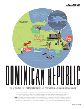 PALLADIUM MAGAZINE 155
The Dominican Republic is a leading country in terms of natural beauty. Located on the island of Hispaniola, the
land of the Dominicans combines tropical exhuberance with the crystal clear blue waters of its beaches. It’s the
perfect destination for a family vacation, fun with friends or a romantic getaway at Palladium’s resorts.
/ ESP. La República Dominicana es un país líder en belleza natural. Enclavado en la isla de La Española, la tierra de los
dominicanos combina la exuberancia tropical con los azules cristalinos de sus playas cristalinas. Un destino ideal para
escaparse en familia, divertirse con los amigos o disfrutar de una escapada romántica en los resorts de Palladium.
dominicanREPUBLic
by PALLADIUM
 
