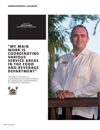 158 PALLADIUM MAGAZINE
DOMINICAN REPUBLIC by PALLADIUM
“MY MAIN
WORK IS
COORDINATING
VARIOUS
SERVICE AREAS
IN THE FOOD
AND BEVERAGE
DEPARTMENT”
“MI TAREA PRINCIPAL ES
COORDINAR LAS DIFERENTES ÁREAS
DE SERVICIOS DEL DEPARTAMENTO
DE ALIMENTOS Y BEBIDAS”
INTERVIEW WITH
JOSÉ RAMOS
ASSISTANT PHASE 1 F&B MANGER
©BavaroOnline
 