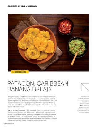 162 PALLADIUM MAGAZINE
DOMINICAN REPUBLIC by PALLADIUM
PATACÓN, CARIBBEAN
BANANA BREAD
Among the icons of Latin American and Caribbean cuisine are green bananas or
plantains. Cut into thick slices and deep-fried in hot oil, then smashed and fried
again to a golden crisp, this fruit is transformed into a patacón or tostón, one of the
staples of Caribbean cuisine. In the Dominican Republic it is served with salt as
a side dish for ﬁsh, fried meat, fried chicken or any other daily meal. It’s also very
popular with cocktail sauce.
ESP. PATACÓN, EL PAN DE PLÁTANO CARIBEÑO. Uno de los iconos de la cocina
latinoamericana y el Caribe es el plátano verde o plátano macho. Cortado en tajadas
gruesas y frito en aceite caliente, aplastado y vuelto a freír hasta dorarse, se convierte
en el patacón o tostón, uno de los alimentos básicos de la gastronomía caribeña. En
República Dominicana, se acompaña de pescados, carnes fritas, pollo frito o cualquier
comida diaria, y se sirve con sal. También es popular con salsa rosa.
The patacón, or
smashed fried green
banana, accompanies
main dishes in
Caribbean cuisine. /
ESP. El patacón, el
plátano verde frito y
aplastado, acompaña
los principales platos de
la cocina caribeña.
by JORDI TEIXEIRA
 