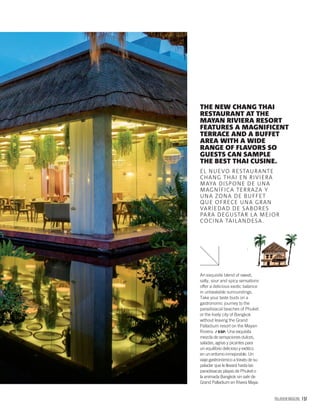 PALLADIUM MAGAZINE 157
An exquisite blend of sweet,
salty, sour and spicy sensations
offer a delicious exotic balance
in unbeatable surroundings.
Take your taste buds on a
gastronomic journey to the
paradisiacal beaches of Phuket
or the lively city of Bangkok
without leaving the Grand
Palladium resort on the Mayan
Riviera. / ESP. Una exquisita
mezcla de sensaciones dulces,
saladas, agrias y picantes para
un equilibrio delicioso y exótico
en un entorno inmejorable. Un
viaje gastronómico a través de su
paladar que le llevará hasta las
paradisiacas playas de Phuket o
la animada Bangkok sin salir de
Grand Palladium en Rivera Maya.
THE NEW CHANG THAI
RESTAURANT AT THE
MAYAN RIVIERA RESORT
FEATURES A MAGNIFICENT
TERRACE AND A BUFFET
AREA WITH A WIDE
RANGE OF FLAVORS SO
GUESTS CAN SAMPLE
THE BEST THAI CUSINE.
EL NUEVO RESTAURANTE
CHANG THAI EN RIVIERA
MAYA DISPONE DE UNA
MAGNÍFICA TERRAZA Y
UNA ZONA DE BUFFET
QUE OFRECE UNA GRAN
VARIEDAD DE SABORES
PARA DEGUSTAR LA MEJOR
COCINA TAILANDESA.
 