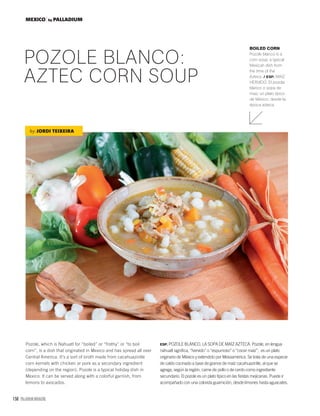 158 PALLADIUM MAGAZINE
MEXICO by PALLADIUM
Pozole, which is Nahuatl for “boiled” or “frothy” or “to boil
corn”, is a dish that originated in Mexico and has spread all over
Central America. It’s a sort of broth made from cacahuazintle
corn kernels with chicken or pork as a secondary ingredient
(depending on the region). Pozole is a typical holiday dish in
Mexico. It can be served along with a colorful garnish, from
lemons to avocados.
POZOLE BLANCO:
AZTEC CORN SOUP
BOILED CORN
Pozole blanco is a
corn soup, a typical
Mexican dish from
the time of the
Aztecs. / ESP. MAÍZ
HERVIDO. El pozole
blanco o sopa de
maíz, un plato típico
de México, desde la
época azteca.
by JORDI TEIXEIRA
ESP. POZOLE BLANCO, LA SOPA DE MAÍZ AZTECA. Pozole, en lengua
náhuatl signiﬁca, “hervido” o “espumoso” o “cocer maíz”, es un plato
originario de México y extendido por Mesoamérica. Se trata de una especie
de caldo cocinado a base de granos de maíz cacahuazintle, al que se
agrega, según la región, carne de pollo o de cerdo como ingrediente
secundario. El pozole es un plato típico en las ﬁestas mejicanas. Puede ir
acompañado con una colorida guarnición, desde limones hasta aguacates.
 