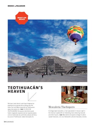 164 PALLADIUM MAGAZINE
MEXICO by PALLADIUM
Not even Jules Verne could have imagined an
experience as spectacular as ﬂying over the
Aztec Sun and Moon pyramids at Teotihuacan.
www.marcopolo.mx. / ESP. EL CIELO DE
TEOTIHUACÁN. Ni siquiera Julio Verne pudo
haber imaginado experiencias tan espectaculares
como el sobrevolar las pirámides aztecas del Sol y
la Luna en Teotihuacan. www.marcopolo.mx
TEOTIHUACÁN’S
HEAVEN
Mezcalería Tlachiquero
A vintage-style mezcalería, or bar specialized in mezcal, right in
the mexican capital with an interesting menu featuring mezcals
and other liquors. / ESP. Mezcalería de aspecto vintage en plena
capital mexicana, con una interesante carta de mezcales y licores.
WHAT’S ON
MEXICO
 