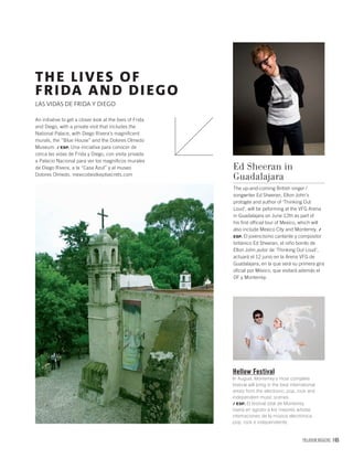 PALLADIUM MAGAZINE 165
Hellow Festival
In August, Monterrey’s most complete
festival will bring in the best international
artists from the electronic, pop, rock and
independent music scenes.
/ ESP. El festival total de Monterrey
traerá en agosto a los mejores artistas
internaciones de la música electrónica,
pop, rock e independiente.
Ed Sheeran in
Guadalajara
The up-and-coming British singer /
songwriter Ed Sheeran, Elton John’s
protogée and author of ‘Thinking Out
Loud’, will be peforming at the VFG Arena
in Guadalajara on June 12th as part of
his ﬁrst ofﬁcial tour of Mexico, which will
also include Mexico City and Monterrey. /
ESP. El jovencísimo cantante y compositor
británico Ed Sheeran, el niño bonito de
Elton John,autor de ‘Thinking Out Loud’,
actuará el 12 junio en la Arena VFG de
Guadalajara, en la que será su primera gira
oﬁcial por México, que visitará además el
DF y Monterrey.
An initiative to get a closer look at the lives of Frida
and Diego, with a private visit that includes the
National Palace, with Diego Rivera’s magniﬁcent
murals, the “Blue House” and the Dolores Olmedo
Museum. / ESP. Una iniciativa para conocer de
cerca las vidas de Frida y Diego, con visita privada
a Palacio Nacional para ver los magníﬁcos murales
de Diego Rivera, a la “Casa Azul” y al museo
Dolores Olmedo. mexicobestkeptsecrets.com
THE LIVES OF
FRIDA AND DIEGO
LAS VIDAS DE FRIDA Y DIEGO
 