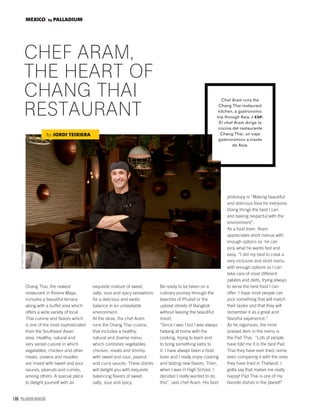 166 PALLADIUM MAGAZINE
MEXICO by PALLADIUM
Chang Thai, the newest
restaurant in Riviera Maya,
includes a beautiful terrace
along with a buffet area which
offers a wide variety of local
Thai cuisine and ﬂavors which
is one of the most sophisticated
from the Southeast Asian
area. Healthy, natural and
very varied cuisine in which
vegetables, chicken and other
meats, prawns and noodles
are mixed with sweet and sour
sauces, peanuts and curries,
among others. A special place
to delight yourself with an
CHEF ARAM,
THE HEART OF
CHANG THAI
RESTAURANT
Chef Aram runs the
Chang Thai restaurant
kitchen, a gastronomic
trip through Asia. / ESP.
El chef Aram dirige la
cocina del restaurante
Chang Thai, un viaje
gastronómico a través
de Asia.
by JORDI TEIXIERA
exquisite mixture of sweet,
salty, sour and spicy sensations
for a delicious and exotic
balance in an unbeatable
environment.
At the stove, the chef Aram
runs the Chang Thai cuisine,
that includes a healthy,
natural and diverse menu
which combines vegetables,
chicken, meats and shrimp
with sweet and sour, peanut
and curry sauces. These dishes
will delight you with exquisite
balancing ﬂavors of sweet,
salty, sour and spicy.
Be ready to be taken on a
culinary journey through the
beaches of Phuket or the
upbeat streets of Bangkok
without leaving the beautiful
resort.
“Since I was I kid I was always
helping at home with the
cooking, trying to learn and
to bring something extra to
it. I have always been a food
lover and I really enjoy cooking
and tasting new ﬂavors. Then,
when I was in High School, I
decided I really wanted to do
this”, said chef Aram. His food
philosopy is “Making beautiful
and delicious food for everyone.
Doing things the best I can
and beeing respectul with the
environment”.
As a food lover, Aram
appreciates short menus with
enough options so he can
pick what he wants fast and
easy. “I did my best to creat a
very inclusive and short menu
with enough options so I can
take care of most different
palates and diets, trying always
to serve the best food I can
offer. I hope most people can
pick something that will match
their tastes and that they will
remember it as a great and
ﬂavorful experience.”
As he regonices, the most
praised item in the menu is
the Pad Thai: “Lots of people
have told me it is the best Pad
Thai they have ever tried, some
even comparing it with the ones
they have tried in Thailand. I
gotta say that makes me really
happy! Pad Thai is one of my
favorite dishes in the planet!”
©YavelVelázquez
 