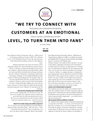 24 PALLADIUM MAGAZINE
Living | Interview
Jesús Manuel Sobrino Fernández (Mexico, 1980) joined
the Empresas Matutes Group in 2007. He is Deputy
C.E.O. of the Palladium Hotel Group, the hotel division
of the Ibiza-based holding created by Abel Matutes
Juan.
Sobrino represents a new type of executive with a
pragmatic global view of the hotel business and an innate
desire to continue evolving. He has played a key role in
the company’s ultimate launch and modernization. With
his vision and efforts divided between Europe and Latin
America, Sobrino is facing the complicated, and for him
fascinating, challenge of consolidating Palladium Hotel
Group’s evolution and making sure the changes made are
not only superﬁcial but that they actually permeate the
company’s culture in order to ensure their sustainability
over time. Guiding Principle: Making sure every process
keeps customers in mind, tirelessly improving the product
and innovating the service. Mission: To turn guest into life
long fans.
How has the company been transformed?
It has evolved signiﬁcantly over the last ten years. We
have even changed our corporate mission, which may
seem irrelevant, but this has turned out to be key.
We were in a meeting where several executives asked
what our corporate mission was... and not everyone
remembered it!
Wasn’t it to make money and satisfy customers?
No, we used to have the typical boring Corporate Mission
Statement that you ﬁnd in books... The new one is: “Turn
Guest Into Life Long Fans!” This is unorthodox, you
don’t see that in other companies. But it’s that simple.
Jesús Manuel Sobrino Fernández (México, 1980) llegó al
Grupo Empresas Matutes en 2007 y es subdirector general
de Palladium Hotel Group, la división hotelera del holding
ibicenco creado por Abel Matutes Juan.
Sobrino encarna como nadie al nuevo ejecutivo, con una
visión global y pragmática del negocio de la hostelería y
un afán innato de evolución. Su participación en el despe-
gue y la modernización deﬁnitiva de esta empresa ha sido
clave. Con la vista y los esfuerzos divididos entre Europa
y América, Sobrino y su equipo afrontan el complicado y
para él apasionante reto de aﬁanzar la evolución de Palla-
dium Hotel Group y lograr que los cambios no sean super-
ﬁciales, sino que se llegue a nivel cultura de la empresa
para asegurar que éstos sean sostenibles en el tiempo. La
guía: enfocar todos los procesos hacia el cliente, mejo-
rar sin descanso el producto e innovar en el servicio. La
misión: conseguir convertir a los clientes en fans.
¿Cómo se ha transformado la empresa?
En los últimos diez años ha sufrido una evolución impor-
tante. Ha cambiado incluso su misión corporativa, algo que
puede parecer irrelevante pero que ha resultado fundamen-
tal. Reunidos varios ejecutivos nos hicimos la pregunta de
cuál era nuestra misión empresarial… ¡y no todos la recor-
damos correctamente!
¿No era ganar dinero y satisfacer al cliente?
No, solíamos tener la típica misión corporativa aburrida que
se encuentra en los libros… La nueva, ¡convertir clientes en
fans! No es ortodoxo, no se ve en otras empresas. Pero así
de sencilla, de simple y de potente e ilusionante es nuestra
misión ahora. El cliente por encima de todas las cosas. Por
supuesto no han sido los únicos cambios, ha cambiado el
by Carlos Adame
“WE TRY TO CONNECT WITH
CUSTOMERS AT AN EMOTIONAL
LEVEL, TO TURN THEM INTO FANS”
“BUSCAMOS UNA CONEXIÓN SENTIMENTAL
CON EL CLIENTE, CONVERTIRLO EN FAN”
ENG ESP
INTERVIEW WITH
JESÚS
SOBRINO
©JuanLaﬁta
 