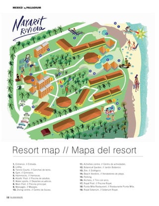 168 PALLADIUM MAGAZINE
1. Entrance. // Entrada.
2. Lobby.
3. Tennis Courts. // Canchas de tenis.
4. Gym. // Gimnasio.
5. Hammocks. // Hamacas.
6. Adults’ Pool. // Piscina de adultos.
7. Water sports. // Deportes acuáticos.
8. Main Pool. // Piscina principal.
9. Massages. // Masajes.
10. Diving centre. // Centro de buceo.
11. Activities centre. // Centro de actividades.
12. Botanical Garden. // Jardin Botánico.
13. Zoo. // Zoológico.
14. Beach Vendors. // Vendedores de playa.
15. Parking.
16. Archery. // Tiro con arco.
17. Royal Pool. // Piscina Royal.
18. Punta Mita Restaurant. // Restaurante Punta Mita.
19. Royal Solarium. // Solarium Royal.
Resort map // Mapa del resort
MEXICO by PALLADIUM
 