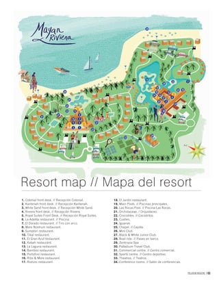 PALLADIUM MAGAZINE 169
1. Colonial front desk. // Recepción Colonial.
2. Kantenah front desk. // Recepción Kantenah.
3. White Sand front desk. // Recepción White Sand.
4. Riviera front desk. // Recepción Riviera.
5. Royal Suites Front Desk. // Recepción Royal Suites.
6. La Adelita restaurant. // Piscina.
7. El Dorado restaurant. // Tiro con arco.
8. Mare Nostrum restaurant.
9. Sumptori restaurant.
10. Tikal restaurant.
11. El Gran Azul restaurant.
12. Kabah restaurant.
13. La Laguna restaurant.
14. Bamboo restaurant.
15. Portofino restaurant.
16. Ribs & More restaurant.
17. Rodizio restaurant.
18. El Jardín restaurant.
19. Main Pools. // Piscinas principales.
20. Las Rocas Pool. // Piscina Las Rocas.
21. Orchidaceae. / Orquidáceo.
22. Crocodiles. // Cocodrilos.
23. Cuatíes.
24. Iguanas
25. Chapel. // Capilla.
26. Mini Club
27. Black & White Junior Club.
28. Boat ride. // Paseo en barco.
29. Zentropia Spa.
30. Palladium Travel Club.
31. Commercial centre. // Centro comercial.
32. Sports centre. // Centro deportivo.
33. Theatres. // Teatros.
34. Conference rooms. // Salón de conferencias.
Resort map // Mapa del resort
 