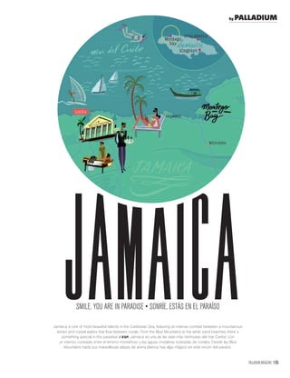 PALLADIUM MAGAZINE 155
jamaicaJamaica is one of most beautiful islands in the Caribbean Sea, featuring an intense contrast between a mountanous
terrain and crystal waters that ﬂow between corals. From the Blue Mountains to the white sand beaches, there´s
something special in this paradise. / ESP. Jamaica es una de las islas más hermosas del mar Caribe, con
un intenso contraste entre el terreno montañoso y las aguas cristalinas rodeadas de corales. Desde las Blue
Mountains hasta sus maravillosas playas de arena blanca, hay algo mágico en este rincón del paraíso.
by PALLADIUM
 
