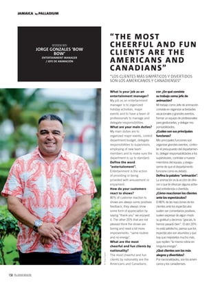 158 PALLADIUM MAGAZINE
JAMAICA by PALLADIUM
What is your job as an
entertainment manager?
My job as an entertainment
manager is to organized
holiday activities, major
events and to have a team of
professionals to manage and
delegate responsibilities.
What are your main duties?
My main duties are to
organized major events, control
department budget, delegate
responsibilities to supervisors,
employing of new team
members and to make sure the
department is up to standard.
Define the word
“entertainment”.
Entertainment is the action
of providing or being
provided with amusement or
enjoyment.
How do your customers
react to shows?
80% of customer reaction to
shows are always some positives
feedback, they always show
some form of appreciation by
saying “thank you” we enjoyed
it. The other 20% that are not
pleased think the shows are
boring and need a lot more
improvements. “same routine
and no energy”.
What are the most
cheerful and fun clients by
nationality?
The most cheerful and fun
clients by nationality are the
Americans and Canadians.
ESP. ¿En qué consiste
su trabajo como jefe de
animación?
Mi trabajo como Jefe de animación
consiste en organizar actividades
vacacionales y grandes eventos,
formar un equipo de profesionales
para gestionarlas, y delegar res-
ponsabilidades.
¿Cuáles son sus principales
funciones?
Mis principales funciones son
organizar grandes eventos, contro-
lar el presupuesto del departamen-
to, delegar responsabilidades a los
supervisores, contratar a nuevos
miembros del equipo, y asegu-
rarme de que el departamento
funcione como es debido.
Deﬁna la palabra “animación”.
La animación es la acción de ofre-
cer o que te ofrezcan alguna activi-
dad entretenida o divertida.
¿Cómo reaccionan los clientes
ante los espectáculos?
El 80% de las reacciones de los
clientes ante los espectáculos
suelen ser comentarios positivos,
suelen expresar de algún modo
su gratitud y decirnos “gracias, lo
hemos pasado bien”. El otro 20%
no está satisfecho, piensa que los
espectáculos son aburridos y que
hay que mejorarlos mucho más,
que repiten “la misma rutina sin
ninguna energía”.
¿Qué clientes son los más
alegres y divertidos?
Por nacionalidades, son los ameri-
canos y los canadienses.
“THE MOST
CHEERFUL AND FUN
CLIENTS ARE THE
AMERICANS AND
CANADIANS”
“LOS CLIENTES MÁS SIMPÁTICOS Y DIVERTIDOS
SON LOS AMERICANOS Y CANADIENSES”
JORGE GONZALES ‘BOW
BOW’
ENTERTAINMENT MANAGER
/ JEFE DE ANIMACIÓN
©TrueColors
 