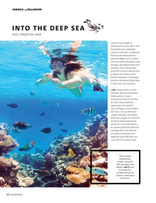 162 PALLADIUM MAGAZINE
JAMAICA by PALLADIUM
INTO THE DEEP SEA
EN EL FONDO DEL MAR
Dive among
shipwrecks,
corals, colourful
fish, sponges and
sharks. ESP.Bucea
entre pecios,
corales, peces de
colores, esponjas y
tiburones.
Jamaica has a wealth of
attractions for scuba divers, from
shipwrecks and underwater
caves to coral reefs. In particular,
there are wonderful places to
dive near Negril, such as Salon
del Trono with its beautiful corals,
sponges, fascinating sharks and
snappers. And in Ricky Reef
you’ll ﬁnd a host of colourful ﬁsh,
as well as the remains of the
Kathryn shipwreck: a Canadian
ship from the Second World War
in which you can now swim.
/ ESP. Jamaica tiene muchos
atractivos para los buceadores,
desde pecios y cuevas
submarinas hasta los arrecifes
de coral. Hay estupendos
lugares para la inmersión
cerca de Negril, como el Salón
del Trono, con sus hermosos
corales, esponjas, fascinantes
tiburones y pargos. En el arrecife
de Ricky existen especies de
peces con un enorme abanico
de colores y están los restos del
naufragio de la nave Kathryn,
un buque canadiense de la
Segunda Guerra Mundial, por
cuyo interior se puede nadar.
 