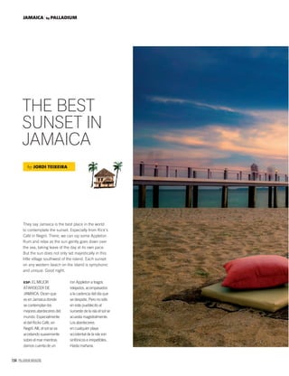 164 PALLADIUM MAGAZINE
JAMAICA by PALLADIUM
THE BEST
SUNSET IN
JAMAICA
They say Jamaica is the best place in the world
to contemplate the sunset. Especially from Rick’s
Café in Negril. There, we can sip some Appleton
Rum and relax as the sun gently goes down over
the sea, taking leave of the day at its own pace.
But the sun does not only set majestically in this
little village southwest of the island. Each sunset
on any western beach on the island is symphonic
and unique. Good night.
by JORDI TEIXEIRA
ESP. EL MEJOR
ATARDECER DE
JAMAICA. Dicen que
es en Jamaica donde
se contemplan los
mejores atardeceres del
mundo. Especialmente
el del Ricks Café, en
Negril. Allí, el sol se va
acostando suavemente
sobre el mar mientras
damos cuenta de un
ron Appleton a tragos
relajados, acompasados
a la cadencia del día que
se despide. Pero no sólo
en este pueblecito al
suroeste de la isla el sol se
acuesta magistralmente.
Los atardeceres
en cualquier playa
occidental de la isla son
sinfónicos e irrepetibles.
Hasta mañana.
 