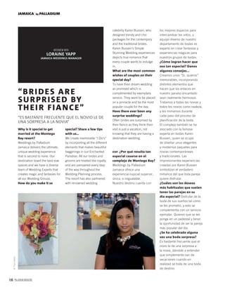 166 PALLADIUM MAGAZINE
JAMAICA by PALLADIUM
Why is it special to get
married at the Montego
Bay resort?
Weddings by Palladium
Jamaica delivers the ultimate,
unique wedding experience
that is second to none. Our
destination boast the best vow
spaces and we have a diverse
team of Wedding Experts that
creates magic and fantasies for
all our Wedding Groups.
How do you make it so
“BRIDES ARE
SURPRISED BY
THEIR FIANCE”
“ES BASTANTE FRECUENTE QUE EL NOVIO LE DE
UNA SORPRESA A LA NOVIA”
LORAINE YAPP
JAMAICA WEDDINGS MANAGER
special? Share a few tips
with us…
We create memorable “I Do’s”
by incorporting all the different
elements that makes beautiful
begginings in our Enchanted
Paradise. All our brides and
grooms are treated like royalty
and are pampered every step
of the way throughout the
Wedding Planning process.
The resort has also partnered
with renowned wedding
celebrity Karen Bussen, who
designed trendy and chic
packages for the contempory
and the traditional brides.
Karen Bussen’s Simple
Stunning Wedding experiences
depicts true romance that
every couple wants to indulge
in.
What are the most common
wishes of couples on their
special day?
To have their dream wedding
as promised which is
complimented by exemplary
service. They want to be placed
on a pinnacle and be the most
popular couple for the day.
Have there ever been any
surprise weddings?
Often brides are surprised by
their ﬁance as they think their
visit is just a vacation, not
knowing that they are having a
destination wedding.
ESP. ¿Por qué resulta tan
especial casarse en el
complejo de Montego Bay?
Weddings by Palladium
Jamaica ofrece una
experiencia nupcial superior,
única, e inigualable.
Nuestro destino cuenta con
©TrueColors
los mejores espacios para
intercambiar los votos, y
equipo diverso de nuestro
departamento de bodas es
experto en crear fantasías y
experiencias mágicas para
nuestros grupos de bodas.
¿Cómo logran hacer que
sea tan especial? Danos
algunos consejos...
Creamos unos “Sí, quieros”
memorables, incorporando
distintos elementos que
hacen que los enlaces en
nuestro paraíso encantado
sean realmente hermosos.
Tratamos a todas las novias y
todos los novios como realeza,
y les mimamos durante
cada paso del proceso de
planificación de la boda.
El complejo también se ha
asociado con la famosa
experta en bodas Karen
Bussen, quien se ocupó
de diseñar unos elegantes
y modernos paquetes para
novias contemporáneas
y tradicionales. Las
impresionantes experiencias
creadas por Karen Bussen
simbolizan el verdadero
romance del que toda pareja
quiere disfrutar.
¿Cuáles son los deseos
más habituales que suelen
tener las parejas en su
día especial? Disfrutar de la
boda de sus sueños tal cómo
se les prometió, y esto se
complementa con un servicio
ejemplar. Quieren que se les
ponga en un pedestal y tener
la oportunidad de ser la pareja
más popular del día.
¿Se ha celebrado alguna
vez una boda sorpresa?
Es bastante frecuente que el
novio le de una sorpresa a
la novia, dándole a entender
que simplemente van de
vacaciones cuando en
realidad se trata de una boda
de destino.
 