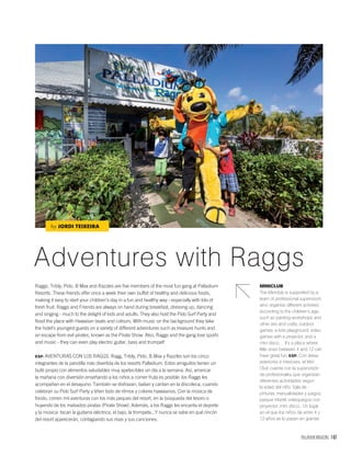 PALLADIUM MAGAZINE 167
Raggs, Tribly, Pido, B Max and Razzles are ﬁve members of the most fun gang at Palladium
Resorts. These friends offer once a week their own buffet of healthy and delicious foods,
making it easy to start your children’s day in a fun and healthy way - especially with lots of
fresh fruit. Raggs and Friends are always on hand during breakfast, dressing up, dancing
and singing - much to the delight of kids and adults. They also host the Pido Surf Party and
ﬂood the place with Hawaiian beats and colours. With music on the background they take
the hotel’s youngest guests on a variety of different adventures such as treasure hunts and
an escape from evil pirates, known as the Pirate Show. Also, Raggs and the gang love sports
and music - they can even play electric guitar, bass and trumpet!
ESP. AVENTURAS CON LOS RAGGS. Ragg, Tribly, Pido, B.Max y Razzles son los cinco
integrantes de la pandilla más divertida de los resorts Palladium. Estos amiguitos tienen un
bufé propio con alimentos saludables muy apetecibles un día a la semana. Así, arrancar
la mañana con diversión enseñando a los niños a comer fruta es posible: los Raggs les
acompañan en el desayuno. También se disfrazan, bailan y cantan en la discoteca, cuando
celebran su Pido Surf Party y tiñen todo de ritmos y colores hawaianos. Con la música de
fondo, corren mil aventuras con los más peques del resort, en la búsqueda del tesoro o
huyendo de los malvados piratas (Pirate Show). Además, a los Raggs les encanta el deporte
y la música: tocan la guitarra eléctrica, el bajo, la trompeta...Y nunca se sabe en qué rincón
del resort aparecerán, contagiando sus risas y sus canciones.
MINICLUB
The Miniclub is supported by a
team of professional supervisors
who organise different activities
according to the children’s age,
such as painting workshops and
other arts and crafts, outdoor
games, a kids playground, video
games with a projector, and a
mini disco… It’s a place where
little ones between 4 and 12 can
have great fun. ESP. Con áreas
exteriores e interiores, el Mini
Club cuenta con la supervisión
de profesionales que organizan
diferentes actividades según
la edad del niño. Sala de
pinturas, manualidades y juegos,
parque infantil, videojuegos con
proyector, mini disco... Un lugar
en el que los niños de entre 4 y
12 años se lo pasan en grande.
Adventures with Raggs
by JORDI TEIXEIRA
 