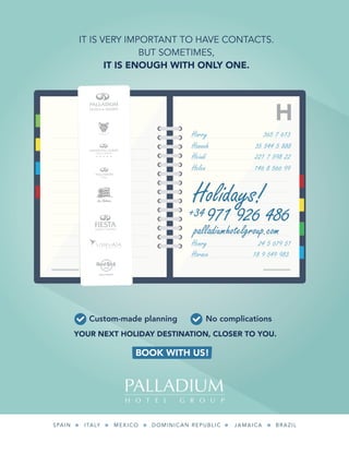 IT IS VERY IMPORTANT TO HAVE CONTACTS.
BUT SOMETIMES,
IT IS ENOUGH WITH ONLY ONE.
H
Holidays!
971 926 486
Harry 365 7 613
Hannah 35 544 5 888
Heiudi 221 7 598 22
Helen 146 8 566 99
Henry 24 5 679 51
Horace 18 9 549 983
+34
palladiumhotelgroup.com
SPAIN ITALY MEXICO DOMINICAN REPUBLIC JAMAICA BRAZIL
BOOK WITH US!
YOUR NEXT HOLIDAY DESTINATION, CLOSER TO YOU.
Custom-made planning No complications
C
M
Y
CM
MY
CY
MY
K
IT IS VERY IMPORTANT TO HAVE CONTACTS.
BUT SOMETIMES,
IT IS ENOUGH WITH ONLY ONE.
H
Holidays!
971 926 486
Harry 365 7 613
Hannah 35 544 5 888
Heiudi 221 7 598 22
Helen 146 8 566 99
Henry 24 5 679 51
Horace 18 9 549 983
+34
palladiumhotelgroup.com
SPAIN ITALY MEXICO DOMINICAN REPUBLIC JAMAICA BRAZIL
BOOK WITH US!
YOUR NEXT HOLIDAY DESTINATION, CLOSER TO YOU.
Custom-made planning No complications
C
M
Y
CM
MY
CY
MY
K
C
M
Y
CM
MY
CY
CMY
K
 