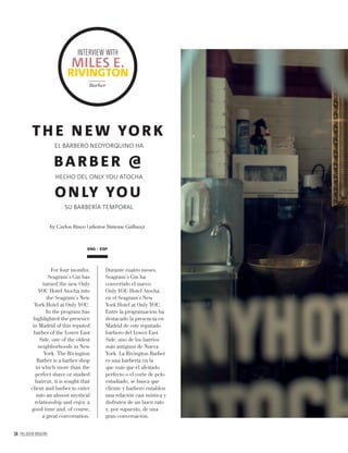 34 PALLADIUM MAGAZINE
by Carlos Risco | photos Simone Gallucci
TH E N EW YORK
BARB ER @
ON LY YOU
EL BARBERO NEOYORQUINO HA
HECHO DEL ONLY YOU ATOCHA
SU BARBERÍA TEMPORAL
ENG ESP
For four months,
Seagram’s Gin has
turned the new Only
YOU Hotel Atocha into
the Seagram’s New
York Hotel at Only YOU.
In the program has
highlighted the presence
in Madrid of this reputed
barber of the Lower East
Side, one of the oldest
neighborhoods in New
York. The Rivington
Barber is a barber shop
in which more than the
perfect shave or studied
haircut, it is sought that
client and barber to enter
into an almost mystical
relationship and enjoy a
good time and, of course,
a great conversation.
Durante cuatro meses,
Seagram’s Gin ha
convertido el nuevo
Only YOU Hotel Atocha
en el Seagram’s New
York Hotel at Only YOU.
Entre la programación ha
destacado la presencia en
Madrid de este reputado
barbero del Lower East
Side, uno de los barrios
más antiguos de Nueva
York. La Rivington Barber
es una barbería en la
que más que el afeitado
perfecto o el corte de pelo
estudiado, se busca que
cliente y barbero entablen
una relación casi mística y
disfruten de un buen rato
y, por supuesto, de una
gran conversación.
INTERVIEW WITH
MILES E.
RIVINGTON
Barber
 