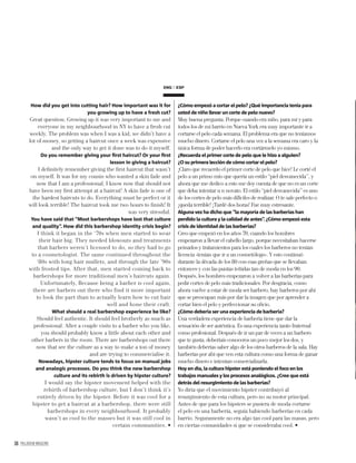 36 PALLADIUM MAGAZINE
How did you get into cutting hair? How important was it for
you growing up to have a fresh cut?
Great question. Growing up it was very important to me and
everyone in my neighbourhood in NY to have a fresh cut
weekly. The problem was when I was a kid, we didn’t have a
lot of money, so getting a haircut once a week was expensive
and the only way to get it done was to do it myself.
Do you remember giving your ﬁrst haircut? Or your ﬁrst
lesson in giving a haircut?
I deﬁnitely remember giving the ﬁrst haircut that wasn’t
on myself. It was for my cousin who wanted a skin fade and
now that I am a professional, I know now that should not
have been my ﬁrst attempt at a haircut! A skin fade is one of
the hardest haircuts to do. Everything must be perfect or it
will look terrible! The haircut took me two hours to ﬁnish! It
was very stressful.
You have said that “Most barbershops have lost that culture
and quality”. How did this barbershop identity crisis begin?
I think it began in the ‘70s when men started to wear
their hair big. They needed blowouts and treatments
that barbers weren’t licensed to do, so they had to go
to a cosmetologist. The same continued throughout the
‘80s with long hair mullets, and through the late ’90s
with frosted tips. After that, men started coming back to
barbershops for more traditional men’s haircuts again.
Unfortunately, Because being a barber is cool again,
there are barbers out there who find it more important
to look the part than to actually learn how to cut hair
well and hone their craft.
What should a real barbershop experience be like?
Should feel authentic. It should feel brotherly as much as
professional. After a couple visits to a barber who you like,
you should probably know a little about each other and
other barbers in the room. There are barbershops out there
now that see the culture as a way to make a ton of money
and are trying to commercialise it.
Nowadays, hipster culture tends to focus on manual jobs
and analogic processes. Do you think the new barbershop
culture and its rebirth is driven by hipster culture?
I would say the hipster movement helped with the
rebirth of barbershop culture, but I don’t think it’s
entirely driven by the hipster. Before it was cool for a
hipster to get a haircut at a barbershop, there were still
barbershops in every neighbourhood. It probably
wasn’t as cool to the masses but it was still cool in
certain communities.
¿Cómo empezó a cortar el pelo? ¿Qué importancia tenía para
usted de niño llevar un corte de pelo nuevo?
Muy buena pregunta. Porque cuando era niño, para mí y para
todos los de mi barrio en Nueva York era muy importante ir a
cortarse el pelo cada semana. El problema era que no teníamos
mucho dinero. Cortarse el pelo una vez a la semana era caro y la
única forma de poder hacerlo era cortármelo yo mismo.
¿Recuerda el primer corte de pelo que le hizo a alguien?
¿O su primera lección de cómo cortar el pelo?
¡Claro que recuerdo el primer corte de pelo que hice! Le corté el
pelo a un primo mío que quería un estilo “piel desvanecida”, y
ahora que me dedico a esto me doy cuenta de que no es un corte
que deba intentar u n novato. El estilo “piel desvanecida” es uno
de los cortes de pelo más difíciles de realizar. O te sale perfecto o
¡queda terrible! ¡Tardé dos horas! Fue muy estresante.
Alguna vez ha dicho que “la mayoría de las barberías han
perdido la cultura y la calidad de antes”. ¿Cómo empezó esta
crisis de identidad de las barberías?
Creo que empezó en los años 70, cuando los hombres
empezaron a llevar el cabello largo, porque necesitaban hacerse
peinados y tratamientos para los cuales los barberos no tenían
licencia -tenían que ir a un cosmetólogo-. Y esto continuó
durante la década de los 80 con esas greñas que se llevaban
entonces y con las puntas teñidas tan de moda en los 90.
Después, los hombres empezaron a volver a las barberías para
pedir cortes de pelo más tradicionales. Por desgracia, como
ahora vuelve a estar de moda ser barbero, hay barberos por ahí
que se preocupan más por dar la imagen que por aprender a
cortar bien el pelo y perfeccionar su oﬁcio.
¿Cómo debería ser una experiencia de barbería?
Una verdadera experiencia de barbería tiene que dar la
sensación de ser auténtica. Es una experiencia tanto fraternal
como profesional. Después de ir un par de veces a un barbero
que te gusta, deberíais conoceros un poco mejor los dos, y
también deberías saber algo de los otros barberos de la sala. Hay
barberías por ahí que ven esta cultura como una forma de ganar
mucho dinero e intentan comercializarla.
Hoy en día, la cultura hipster está poniendo el foco en los
trabajos manuales y los procesos analógicos. ¿Cree que está
detrás del resurgimiento de las barberías?
Yo diría que el movimiento hipster contribuyó al
resurgimiento de esta cultura, pero no su motor principal.
Antes de que para los hipsters se pusiera de moda cortarse
el pelo en una barbería, seguía habiendo barberías en cada
barrio. Seguramente no era algo tan cool para las masas, pero
en ciertas comunidades sí que se consideraba cool.
ENG ESP
 