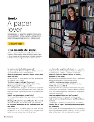38 PALLADIUM MAGAZINE
Books
A paper
loverMÓNICA LARCADA US MARKETING MANAGER DE PHG HABLA
DE SUS HÁBITOS DE LECTURA // MONICA LARCADA US PHG
MARKETING MANAGER TALKS ABOUT HER READING HABITS.
by MARTÍN ULLOA
Una amante del papel
A Mónica le apasionan los libros en papel. Suele leer antes de
acostarse y su sala de lectura favorita es, sin lugar a dudas, la playa.
// Monica is passionate about paper books, she usually read before
bed and her favorite reading room is, without a doubt, the beach.
©LuisBarta
Do you remember the ﬁrst things you read?
Yes, I was very into Mysteries. The Boxcar Children series were
my favorite. I think I had the entire collection!
What do you ﬁnd most seductive? Fiction, novels, philo-
sophy, self-help?
My favorite books are historical nonﬁction. I love being transpor-
ted to another time in history.
What book are you reading at the moment?
Ahora mismo estoy leyendo The Pearl That Broke It’s Shell.
What do you want from a good book?
I like to forget what is going on in my life and be completely
transported and taken to another time. I love getting to feel what
others felt and how they learned from their life experiences and
journeys.
What is your favorite place to read? Why?
On the beach! With my feet in the sand and the wind blowing
in my face!
What’s your favorite time to read? Describe that moment.
Whenever I have free time which is usually right before bed.
Do you prefer the paper or do you use an electronic rea-
ding device?
Paper books! I enjoy turning the pages of an actual book and
being able to go back to re-read a section. I also love using
books I have read as decoration around my house.
ESP. ¿Recuerdas sus primeras lecturas? Sí, me gustaban
mucho las novelas de misterio. La serie The Boxcar Children era
mi preferida. ¡Creo que llegué a completar la colección!
¿Qué es lo que más le seduce: la ﬁcción, las novelas,
la ﬁlosofía, la auto ayuda?
Me gustan sobre todo los libros de ensayo histórico. Me encanta
que me transporten a otro momento de la historia.
¿Qué libro estás leyendo en estos momentos?
Ahora mismo estoy leyendo The Pearl That Broke It’s Shell.
¿Qué le pide a un buen libro?
Me gusta evadirme de lo que está ocurriendo en mi vida y dejar-
me transportar completamente a otra época. Me encanta sentir
lo que otros sintieron y ver cómo aprendieron de sus experien-
cias y de su camino vital.
¿Cuál es su lugar preferido para leer? ¿Por qué?
¡La playa! ¡Con los pies en la arena y el viento en la cara!
¿Cuál es su momento preferido para leer? Describa ese
momento.
Cuando tengo un rato libre, que suele ser antes de acostarme.
¿Preﬁere leer en papel o utiliza algún dispositivo de lec-
tura electrónico?
¡Libros en papel! Me gusta pasar las páginas de un libro de verdad y
poder rebuscar para volver a releer una sección. También me gusta
utilizar los libros que he leído como decoración en casa.
 