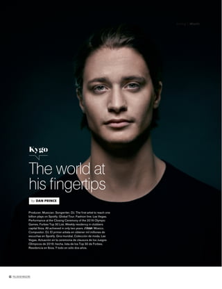 46 PALLADIUM MAGAZINE
Living | Music
The world at
his ﬁngertips
Kygo
by DAN PRINCE
Producer. Musician. Songwriter. DJ. The ﬁﬁﬁﬁfﬁirst artist to reach one
billion plays on Spotify. Global Tour. Fashion line. Las Vegas.
Performance at the Closing Ceremony of the 2016 Olympic
Games. Forbes Top 30 List. Weekly residency in clubbers
capital Ibiza. All achieved in only two years. //ESP. Músico.
Compositor. DJ. El primer artista en obtener mil millones de
escuchas en Spotify. Gira mundial. Colección de moda. Las
Vegas. Actuación en la ceremonia de clausura de los Juegos
Olímpicos de 2016: hecha. lista de los Top 30 de Forbes.
Residencia en Ibiza. Y todo en sólo dos años.
 