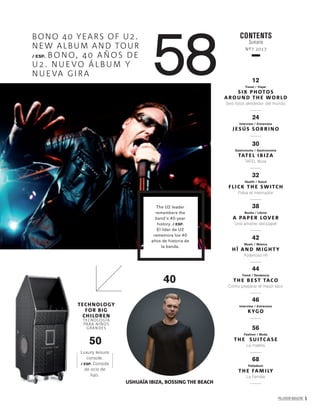PALLADIUM MAGAZINE 5
58
BONO 40 YEARS OF U2.
NEW ALBUM AND TOUR
/ ESP. BONO, 40 AÑOS DE
U2. NUEVO ÁLBUM Y
NUEVA GI RA
CONTENTS
Sumario
Nº7 2017
12
Travel / Viajar
SIX PHOTOS
AROU N D TH E WORLD
Seis fotos alrededor del mundo
24
Interview / Entrevista
J ESÚS SOB RI NO
30
Gastronomy / Gastronomía
TATEL I B I ZA
TATEL Ibiza
32
Health / Salud
FLICK TH E SWITCH
Pulsa el interruptor
38
Books / Libros
A PAPER LOVER
Una amante del papel
42
Music / Música
H Ï AN D M IG HT Y
Poderoso HÏ
44
Trend / Tendencia
TH E B EST TACO
Cómo preparar el mejor taco
46
Interview / Entrevista
KYGO
56
Fashion / Moda
TH E SU ITCASE
La maleta
68
Palladium
TH E FAM I LY
La Familia
The U2 leader
remembers the
band’s 40-year
history. / ESP.
El líder de U2
rememora los 40
años de historia de
la banda.
40
USHUAÏA IBIZA, BOSSING THE BEACH
Luxury leisure
console.
/ ESP. Consola
de ocio de
lujo.
50
TECHNOLOGY
FOR BIG
CHILDREN
TECNOLOGÍA
PARA NIÑOS
GRANDES
 