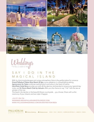 AGROTURISMO SA TALAIA
GRAND PALLADIUM PALACE IBIZA RESORT & SPA HARD ROCK HOTEL IBIZA
SIR ROCCO BEACH CLUB BY USHUAÏA
S A Y I D O I N T H E
M A G I C A L I S L A N D
With its charming landscapes and unique atmosphere, Ibiza is the perfect place for romance.
Grand Palladium Palace Ibiza Resort & Spa is pure elegance in a breathtaking setting.
Agroturismo Sa Talaia combines sophistication and luxury in the heart of nature.
Hard Rock Hotel Ibiza provides you with all the glamour and stardust to ensure your special day
rocks, and Sir Rocco Beach Club by Ushuaïa offers you the chance to say “I do” with the sea as
witness in first row.
The beach, the sky bar or the beautiful Ibizan countryside… you choose. Share with us the
ceremony of your dreams and we make it happen.
+34 971 396 734
WEDDINGS.IBIZA@PALLADIUMHOTELGROUP.COM
WWW.PALLADIUMWEDDINGS.COM/EN/DESTINATION/IBIZA
@Palladiumhotels/PalladiumWeddings
C
M
Y
CM
MY
CY
CMY
K
WEDDINGS_PALL MAG_200x260.pdf 1 12/4/17 17:59
AGROTURISMO SA TALAIA
ALACE IBIZA RESORT & SPA HARD ROCK HOTEL IBIZA
UB BY USHUAÏA
Y I D O I N T H E
G I C A L I S L A N D
harming landscapes and unique atmosphere, Ibiza is the perfect place for romance.
lladium Palace Ibiza Resort & Spa is pure elegance in a breathtaking setting.
mo Sa Talaia combines sophistication and luxury in the heart of nature.
k Hotel Ibiza provides you with all the glamour and stardust to ensure your special day
d Sir Rocco Beach Club by Ushuaïa offers you the chance to say “I do” with the sea as
first row.
h, the sky bar or the beautiful Ibizan countryside… you choose. Share with us the
of your dreams and we make it happen.
396 734
GS.IBIZA@PALLADIUMHOTELGROUP.COM
LLADIUMWEDDINGS.COM/EN/DESTINATION/IBIZA
@Palladiumhotels/PalladiumWeddings
260.pdf 1 12/4/17 17:59
GRAND PALLADIUM PALACE IBIZA RESORT
SIR ROCCO BEACH CLUB BY USHUAÏA
S A Y I D
M A G I C
With its charming lands
Grand Palladium Palace
Agroturismo Sa Talaia c
Hard Rock Hotel Ibiza p
rocks, and Sir Rocco Be
witness in first row.
The beach, the sky bar o
ceremony of your dream
+34 971 396 734
WEDDINGS.IBIZA@PAL
WWW.PALLADIUMWED
/Palla
C
M
Y
CM
MY
CY
CMY
K
WEDDINGS_PALL MAG_200x260.pdf 1 12
AGROTURISMO SA TALAIA
GRAND PALLADIUM PALACE IBIZA RESORT & SPA HARD ROCK HOTEL IBIZA
SIR ROCCO BEACH CLUB BY USHUAÏA
S A Y I D O I N T H E
M A G I C A L I S L A N D
With its charming landscapes and unique atmosphere, Ibiza is the perfect place for romance.
Grand Palladium Palace Ibiza Resort & Spa is pure elegance in a breathtaking setting.
Agroturismo Sa Talaia combines sophistication and luxury in the heart of nature.
Hard Rock Hotel Ibiza provides you with all the glamour and stardust to ensure your special day
rocks, and Sir Rocco Beach Club by Ushuaïa offers you the chance to say “I do” with the sea as
witness in first row.
The beach, the sky bar or the beautiful Ibizan countryside… you choose. Share with us the
ceremony of your dreams and we make it happen.
+34 971 396 734
WEDDINGS.IBIZA@PALLADIUMHOTELGROUP.COM
WWW.PALLADIUMWEDDINGS.COM/EN/DESTINATION/IBIZA
@Palladiumhotels/PalladiumWeddings
WEDDINGS_PALL MAG_200x260.pdf 1 12/4/17 17:59
G
SI
C
M
Y
CM
MY
CY
CMY
K
WEDD
 