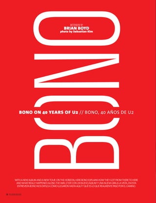 58 PALLADIUM MAGAZINE
BONO
INTERVIEW BY
BRIAN BOYD
photo by Sebastian Kim
WITHANEWALBUMANDANEWTOUR ONTHEHORIZON,HEREBONOEXPLAINSHOWTHEYGOTFROMTHERETOHERE
ANDWHATREALLYHAPPENEDALONGTHEWAY.//ESP.CONUNNUEVOÁLBUMYUNANUEVAGIRAALAVISTA,ENESTA
ENTREVISTABONONOSEXPLICACÓMOLLEGARONHASTAAQUÍYQUÉESLOQUEREALMENTEPASÓPORELCAMINO.
BONO ON 40 YEARS OF U2 // BONO, 40 AÑOS DE U2
58 PALLADIUM MAGAZINE
 