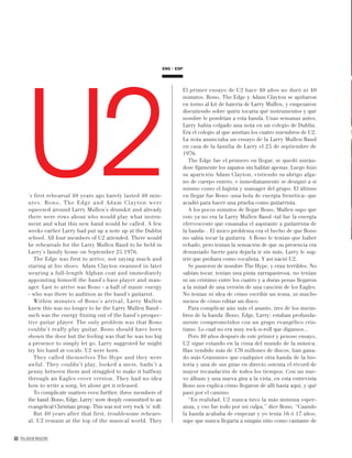 60 PALLADIUM MAGAZINE
’s first rehearsal 40 years ago barely lasted 40 min-
utes. Bono, The Edge and Adam Clayton were
squeezed around Larry Mullen’s drumkit and already
there were rows about who would play what instru-
ment and what this new band would be called. A few
weeks earlier Larry had put up a note up at the Dublin
school. All four members of U2 attended. There would
be rehearsals for the Larry Mullen Band to be held in
Larry’s family home on September 25 1976.
The Edge was first to arrive, not saying much and
staring at his shoes. Adam Clayton swanned in later
wearing a full-length Afghan coat and immediately
appointing himself the band’s bass player and man-
ager. Last to arrive was Bono - a ball of manic energy
- who was there to audition as the band’s guitarist.
Within minutes of Bono’s arrival, Larry Mullen
knew this was no longer to be the Larry Mullen Band -
such was the energy fizzing out of the band’s prospec-
tive guitar player. The only problem was that Bono
couldn’t really play guitar. Bono should have been
shown the door but the feeling was that he was too big
a presence to simply let go. Larry suggested he might
try his hand at vocals. U2 were born.
They called themselves The Hype and they were
awful. They couldn’t play, looked a mess, hadn’t a
penny between them and struggled to make it halfway
through an Eagles cover version. They had no idea
how to write a song, let alone get it released.
To complicate matters even further, three members of
the band (Bono, Edge, Larry) were deeply committed to an
evangelical Christian group. This was not very rock ‘n’ roll.
But 40 years after that first, troublesome rehears-
al, U2 remain at the top of the musical world. They
ENG ESP
El primer ensayo de U2 hace 40 años no duró ni 40
minutos. Bono, The Edge y Adam Clayton se apiñaron
en torno al kit de batería de Larry Mullen, y empezaron
discutiendo sobre quién tocaría qué instrumentos y qué
nombre le pondrían a esta banda. Unas semanas antes,
Larry había colgado una nota en un colegio de Dublín.
Era el colegio al que asistían los cuatro miembros de U2.
La nota anunciaba un ensayo de la Larry Mullen Band
en casa de la familia de Larry el 25 de septiembre de
1976.
The Edge fue el primero en llegar, se quedó mirán-
dose ﬁjamente los zapatos sin hablar apenas. Luego hizo
su aparición Adam Clayton, vistiendo su abrigo afga-
no de cuerpo entero, e inmediatamente se designó a sí
mismo como el bajista y manager del grupo. El último
en llegar fue Bono -una bola de energía frenética- que
acudió para hacer una prueba como guitarrista.
A los pocos minutos de llegar Bono, Mullen supo que
esto ya no era la Larry Mullen Band -tal fue la energía
efervescente que emanaba el aspirante a guitarrista de
la banda- . El único problema era el hecho de que Bono
no sabía tocar la guitarra. A Bono le tenían que haber
echado, pero tenían la sensación de que su presencia era
demasiado fuerte para dejarla ir sin más. Larry le sug-
irió que probara como vocalista. Y así nació U2.
Se pusieron de nombre The Hype, y eran terribles. No
sabían tocar, tenían una pinta zarrapastrosa, no tenían
ni un céntimo entre los cuatro y a duras penas llegaron
a la mitad de una versión de una canción de los Eagles.
No tenían ni idea de cómo escribir un tema, ni mucho
menos de cómo editar un disco.
Para complicar aún más el asunto, tres de los miem-
bros de la banda (Bono, Edge, Larry) estaban profunda-
mente comprometidos con un grupo evangélico cris-
tiano. Lo cual no era muy rock-n-roll que digamos...
Pero 40 años después de este primer y penoso ensayo,
U2 sigue estando en la cima del mundo de la música.
Han vendido más de 170 millones de discos, han gana-
do más Grammies que cualquier otra banda de la his-
toria y una de sus giras en directo ostenta el récord de
mayor recaudación de todos los tiempos. Con un nue-
vo álbum y una nueva gira a la vista, en esta entrevista
Bono nos explica cómo llegaron de allí hasta aquí, y qué
pasó por el camino.
“En realidad, U2 nunca tuvo la más mínima esper-
anza, y eso fue todo por mi culpa,” dice Bono. “Cuando
la banda acababa de empezar y yo tenía 16 ó 17 años,
supe que nunca llegaría a ningún sitio como cantante de
U2
 
