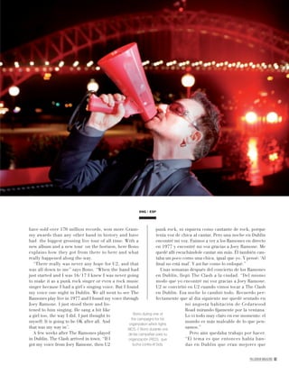 PALLADIUM MAGAZINE 61
have sold over 170 million records, won more Gram-
my awards than any other band in history and have
had the biggest grossing live tour of all time. With a
new album and a new tour on the horizon, here Bono
explains how they got from there to here and what
really happened along the way.
“There really was never any hope for U2, and that
was all down to me” says Bono. “When the band had
just started and I was 16/17 I knew I was never going
to make it as a punk rock singer or even a rock music
singer because I had a girl’s singing voice. But I found
my voice one night in Dublin. We all went to see The
Ramones play live in 1977 and I found my voice through
Joey Ramone. I just stood there and lis-
tened to him singing. He sang a bit like
a girl too, the way I did. I just thought to
myself: It is going to be OK after all. And
that was my way in”.
A few weeks after The Ramones played
in Dublin, The Clash arrived in town. “If I
got my voice from Joey Ramone, then U2
Bono during one of
the campaigns for his
organization which ﬁghts
AIDS. // Bono durante una
de las campañas para su
organización (RED), que
lucha contra el Sida.
ENG ESP
punk rock, ni siquiera como cantante de rock, porque
tenía voz de chica al cantar. Pero una noche en Dublín
encontré mi voz. Fuimos a ver a los Ramones en directo
en 1977 y encontré mi voz gracias a Joey Ramone. Me
quedé allí escuchándole cantar sin más. Él también can-
taba un poco como una chica, igual que yo. Y pensé: ‘Al
ﬁnal no está mal’. Y así fue como lo enfoqué.”
Unas semanas después del concierto de los Ramones
en Dublín, llegó The Clash a la ciudad. “Del mismo
modo que yo encontré mi voz gracias a Joey Ramone,
U2 se convirtió en U2 cuando vimos tocar a The Clash
en Dublín. Esa noche lo cambió todo. Recuerdo per-
fectamente que al día siguiente me quedé sentado en
mi angosta habitación de Cedarwood
Road mirando ﬁjamente por la ventana.
Lo vi todo muy claro en ese momento: el
mundo es más maleable de lo que pen-
samos.”
Pero aún quedaba trabajo por hacer.
“El tema es que entonces había ban-
das en Dublín que eran mejores que
 