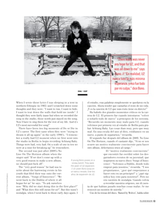 PALLADIUM MAGAZINE 63
When I wrote those lyrics I was sleeping in a tent in
northern Ethiopia (in 1985) and I scratched down some
thoughts and they were: “I want to run, I want to hide,
I want to tear down the walls that hold me inside”. I
thought they were fairly inane but when we recorded the
song in the studio, those words just stayed on the song.
Now I have to sing them for the rest of my life. And it’s
U2’s most successful live song!”
There have been two big moments of Do or Die in
U2’s career. The first came when they were “trying to
dream it all up again” in the early 1990’s. “I remem-
ber a really bad U2 moment when we first went into
the studio in Berlin to begin recording Achtung Baby.
Things were bad, very bad. On a scale of one to ten we
were at a nine for breaking up” he remembers.
The second was just after 2009’s No
Line On The Horizon album when the
singer said “If we don’t come up with a
very good reason to make a new album,
we should just fuck off”.
The “very good reason” he had was to
write about the harrowing events in his
youth that bled their way onto the cur-
rent album, “Songs of Innocence”. “We
went back to the Dublin of where it all
began for us” he says. “To ask ourselves
now “Why did we start doing this in the first place?”
and “What does this still mean for us?”. But this wasn’t
nostalgia, when I went back to those early days again, I
el estudio, esas palabras simplemente se quedaron en la
canción. Ahora tendré que cantarlas el resto de mi vida.
¡Y es la canción de U2 que más éxito tiene en directo!”
Ha habido dos grandes momentos críticos en la car-
rera de U2. El primero fue cuando intentaron “volver
a soñarlo todo de nuevo” a principios de los noventa.
“Recuerdo un momento muy malo para U2, cuando
volvimos por primera vez al estudio de Berlín para gra-
bar Achtung Baby. Las cosas iban muy, pero que muy
mal. En una escala del uno al diez, estábamos en un
nueve, a punto de separarnos,” recuerda.
El segundo fue después del álbum de 2009, No Line
On The Horizon, cuando el cantante dijo, “Si no se nos
ocurre un motivo realmente convincente para hacer
otro álbum, deberíamos irnos al carajo.”
El “motivo realmente convincente”
que encontró fue escribir sobre los des-
garradores eventos de su juventud, que
inspiraron su nuevo disco ‘Songs of Inno-
cence’. “Volvimos a Dublín, donde todo
empezó para nosotros,” recuerda. “Y nos
preguntamos, ‘¿por qué empezamos a
hacer esto en un principio?’ y ‘¿qué sig-
niﬁca hoy esto para nosotros?’. Pero no
era cuestión de nostalgia. Cuando volvía
a recordar nuestros orígenes, me dí cuen-
ta de que habían pasado muchas cosas malas. Se me
removió un montón de mierda.”
Uno de los temas del disco, ‘Raised by Wolves’, habla sobre
ENG ESP
A young Bono poses on a
snowy bench. They were
the years of U2 expansion.
// Un joven Bono posa en
un banco nevado. Eran los
años de expansión de U2.
FOTOS©PeterNoble/Redferns
“There really was never
any hope for U2, and that
was all down to me” says
Bono. // “En realidad, U2
nunca tuvo la más mínima
esperanza, y eso fue todo
por miculpa,”dice Bono.
 