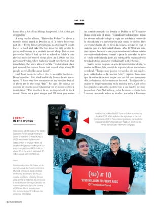 64 PALLADIUM MAGAZINE
found that a lot of bad things happened. A lot if shit got
dragged up”.
A song on the album, “Raised by Wolves” is about a
horriﬁc bomb attack in Dublin in 1973 (when Bono was
just 14). “ Every Friday growing up as a teenager I would
leave school and take the bus into the city centre to
go in and browse in a certain record shop. But on one
particular Friday I had cycled to school so I didn’t take
the bus into the record shop after. At 5.30pm on that
particular Friday, when I always would have been in that
recordshop, the worst atrocity of the Troubles took place
just around the corner from that record shop when 33
people were killed by a car bomb”.
Just four months after this traumatic incident,
Bono’s mother, Iris, died suddenly from a brain aneu-
rysm. “I have very few memories of my mother but all
of them are in the song “Iris”” he says. He thinks the
mother is vital to understanding the dynamics of rock
musicians. “The mother is so, so important in rock
music. Show me a great singer and I’ll show you some-
un horrible atentado con bomba en Dublín en 1973 (cuando
Bono tenía sólo 14 años). “Cuando era adolescente, todos
los viernes salía del colegio y cogía un autobús al centro de
la ciudad para ir a curiosear en una tienda de discos. Pero
ese viernes había ido en bici a la escuela, así que no cogí el
autobús para ir a la tienda de discos. A las 17:30 de ese mis-
mo viernes, hora en la que yo normalmente hubiese estado
en esa tienda de discos, ocurrió la peor de atrocidad de todo
el conﬂicto de Irlanda: justo a la vuelta de la esquina de esa
tienda de discos un coche bomba mató a 33 personas”.
Cuatro meses después de este traumático incidente, la
madre de Bono, Iris, murió de repente de un aneurisma
cerebral. “Tengo muy pocos recuerdos de mi madre,
pero están todos en la canción ‘Iris’”, explica. Bono cree
que la madre tiene una importancia vital para compren-
der la dinámica de los músicos de rock. “La ﬁgura de la
madre es importantísima en la música rock. Casi todos
los grandes cantantes perdieron a su madre de muy
pequeños -Paul McCartney, John Lennon..-. Escucha a
Lennon cantando sobre su madre, escucha a Eminem
ENG ESP
Bono poses with Bill Gates at the World
Economic Forum annual meeting in
Davos to mark the 10 years of (RED).
(RED) was created by Bono and
Bobby Shriver to engage millions of
people in the greatest challenge of our
time – the ﬁght to end AIDS in Africa
where 2/3 of the world’s estimated 37
million people with HIV/AIDS live.
Bono posa junto a Bill Gates en la
reunión anual del Foro Económico
Mundial en Davos, para celebrar
el décimo aniversario de (RED),
creada por Bono y Bobby Shriver
para animar a millones de personas
a implicarse en el mayor desafío de
nuestros tiempos: la lucha contra
el SIDA en África, donde viven
dos tercios de las 37 millones de
personas infectadas.
( RED )™
IN THE WORLD
Front and back of the iPod U2 Special Edition launched by
Apple in 2006, which included the signatures of the four
components of U2. // Parte anterior y posterior de la edición
especial U2 del iPod lanzado por Apple en 2006 con las
ﬁrmas de los cuatro miembros del grupo.
 