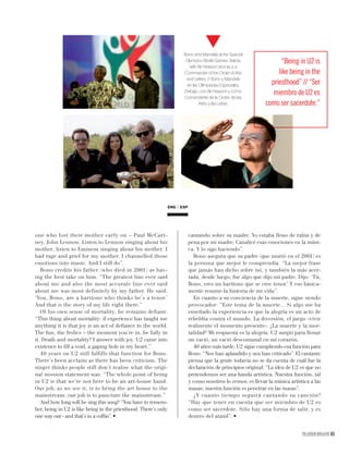 one who lost their mother early on – Paul McCart-
ney, John Lennon. Listen to Lennon singing about his
mother, listen to Eminem singing about his mother. I
had rage and grief for my mother. I channelled those
emotions into music. And I still do”.
Bono credits his father (who died in 2001) as hav-
ing the best take on him. “The greatest line ever said
about me and also the most accurate line ever said
about me was most definitely by my father. He said,
‘You, Bono, are a baritone who thinks he’s a tenor.’
And that is the story of my life right there.”
Of his own sense of mortality, he remains defiant:
“This thing about mortality: if experience has taught me
anything it is that joy is an act of deﬁance to the world.
The fun, the frolics – the moment you’re in, be fully in
it. Death and mortality? I answer with joy. U2 came into
existence to ﬁll a void, a gaping hole in my heart.”
40 years on U2 still fulfills that function for Bono.
There’s been acclaim as there has been criticism. The
singer thinks people still don’t realise what the origi-
nal mission statement was: “The whole point of being
in U2 is that we’re not here to be an art-house band.
Our job, as we see it, is to bring the art house to the
mainstream; our job is to puncture the mainstream.”
And how long will he sing this song? “You have to remem-
ber, being in U2 is like being in the priesthood. There’s only
one way out - and that’s in a cofﬁn”.
cantando sobre su madre. Yo estaba lleno de rabia y de
pena por mi madre. Canalicé esas emociones en la músi-
ca. Y lo sigo haciendo”.
Bono asegura que su padre (que murió en el 2001) es
la persona que mejor le comprendía. “La mejor frase
que jamás han dicho sobre mí, y también la más acer-
tada, desde luego, fue algo que dijo mi padre. Dijo: ‘Tú,
Bono, eres un barítono que se cree tenor.’ Y eso básica-
mente resume la historia de mi vida”.
En cuanto a su conciencia de la muerte, sigue siendo
provocador: “Este tema de la muerte... Si algo me ha
enseñado la experiencia es que la alegría es un acto de
rebeldía contra el mundo. La diversión, el juego -vivir
realmente el momento presente-. ¿La muerte y la mor-
talidad? Mi respuesta es la alegría. U2 surgió para llenar
un vació, un vació descomunal en mi corazón.
40 años más tarde, U2 sigue cumpliendo esa función para
Bono. “Nos han aplaudido y nos han criticado”. El cantante
piensa que la gente todavía no se da cuenta de cuál fue la
declaración de principios original: “La idea de U2 es que no
pretendemos ser una banda artística. Nuestra función, tal
y como nosotros lo vemos, es llevar la música artística a las
masas; nuestra función es penetrar en las masas”.
¿Y cuanto tiempo seguirá cantando su canción?
“Hay que tener en cuenta que ser miembro de U2 es
como ser sacerdote. Sólo hay una forma de salir, y es
dentro del ataúd”.
ENG ESP
PALLADIUM MAGAZINE 65
Bono and Mandela at the Special
Olympics World Games. Below,
with Ali Hewson and as a a
Commander of the Order of Arts
and Letters. // Bono y Mandela
en las Olimpiadas Especiales.
Debajo, con Ali Hewson y como
Comandante de la Orden de las
Artes y las Letras.
“Being in U2 is
like being in the
priesthood” // “Ser
miembro de U2 es
como ser sacerdote.”
 