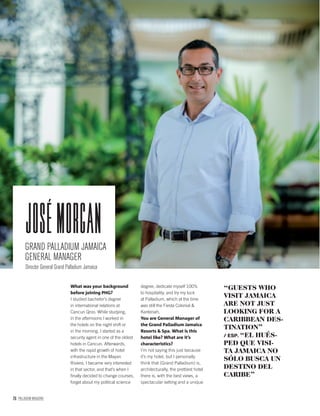 76 PALLADIUM MAGAZINE
What was your background
before joining PHG?
I studied bachelor’s degree
in international relations at
Cancun Qroo. While studying,
in the afternoons I worked in
the hotels on the night shift or
in the morning. I started as a
security agent in one of the oldest
hotels in Cancun. Afterwards,
with the rapid growth of hotel
infrastructure in the Mayan
Riviera, I became very interested
in that sector, and that’s when I
ﬁnally decided to change courses,
forget about my political science
degree, dedicate myself 100%
to hospitality, and try my luck
at Palladium, which at the time
was still the Fiesta Colonial &
Kantenah.
You are General Manager of
the Grand Palladium Jamaica
Resorts & Spa. What is this
hotel like? What are it’s
characteristics?
I’m not saying this just because
it’s my hotel, but I personally
think that (Grand Palladium) is,
architecturally, the prettiest hotel
there is, with the best views, a
spectacular setting and a unique
“GUESTS WHO
VISIT JAMAICA
ARE NOT JUST
LOOKING FOR A
CARIBBEAN DES-
TINATION”
/ ESP. “EL HUÉS-
PED QUE VISI-
TA JAMAICA NO
SÓLO BUSCA UN
DESTINO DEL
CARIBE”
GRAND PALLADIUM JAMAICA
GENERAL MANAGER
Director General Grand Palladium Jamaica
josémorgan
 