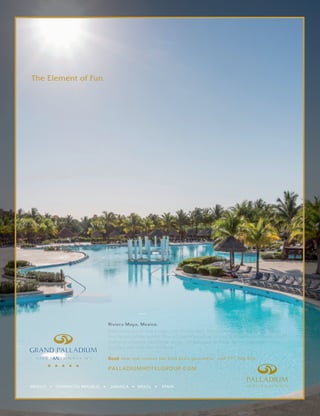 PALLADIUMHOTELGROUP.COM
The Element of Fun.
Swimming pools that merge with the horizon. Entertainment for the whole family
and flavors of the world. This is Grand Palladium Hotels & Resorts. And here, you’ll
find your element -during an exotic, all-inclusive holiday. Where joyful moments
simply come with the territory.
Book now and receive our best price guarantee +34 971 926 486
Riviera Maya, Mexico.
C
M
Y
CM
MY
CY
CMY
K
 