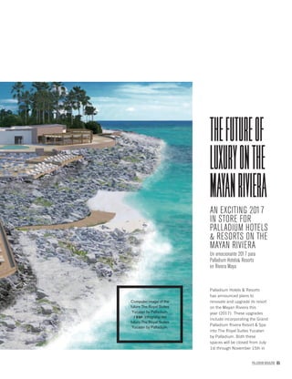 PALLADIUM MAGAZINE 85
AN EXCITING 2017
IN STORE FOR
PALLADIUM HOTELS
& RESORTS ON THE
MAYAN RIVIERA
Un emocionante 2017 para
Palladium Hotels& Resorts
en Riviera Maya
THEFUTUREOF
LUXURYONTHE
MAYANRIVIERA
Palladium Hotels & Resorts
has announced plans to
renovate and upgrade its resort
on the Mayan Riviera this
year (2017). These upgrades
include incorporating the Grand
Palladium Rivera Resort & Spa
into The Royal Suites Yucatan
by Palladium. Both these
spaces will be closed from July
1st through November 15th in
Computer image of the
future The Royal Suites
Yucatan by Palladium.
/ ESP. Infografía del
futuro The Royal Suites
Yucatán by Palladium.
 