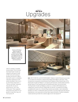 86 PALLADIUM MAGAZINE
news
NOTICIAS
Upgrades
order to undergo a complete
transformation. Once finished,
The Royal Suites Yucatan by
Palladium will feature a total
of 454 rooms with premium
facilities and services (108 of
them with a pool), a completely
new beach experience at the
adults-only Beach Club, four à
la carte theme restaurants, a
“Dinner and Show” restaurant
that will offer all sorts of
performances, and a new
infinity pool. These upgrades
will provide new options for our
guests to make their stay a lot
more special.
ESP. UN FUTURO DE LUJO EN RIVIERA MAYA. Palladium Hotels & Resorts ha anunciado
sus sus planes de renovación y mejoras del Complejo Rivera Maya en este 2017. Estas
renovaciones incorporarán el ahora llamado Grand Palladium Rivera Resort & Spa, al The
Royal Suites Yucatán by Palladium. Los espacios permanecerán cerrados desde el primero
de julio hasta el 15 de noviembre para una transformación total. Una vez terminado,
The Royal Suites Yucatán by Palladium contará con un total de 454 habitaciones con
instalaciones y servicios premium (108 de ellas con piscina), una experiencia de playa
completamente nueva con un Club de Playa exclusivo para adultos, cuatro restaurantes
temáticos a la carta, un restaurante ‘Dinner and Show’, que será el lugar para toda clase de
espectáculos, y una nueva piscina inﬁnity. Estas mejoras brindarán a nuestros huéspedes
nuevas opciones que harán de su estancia algo mucho más especial.
Rooms at The Royal
Suites Yucatan by
Palladium will feature
premium services. / ESP.
Las habitaciones de The
Royal Suites Yucatán by
Palladium contarán con
servicios premium.
 