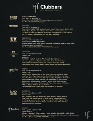 Clubbers
SUNDAYS
From July 2nd
to September 17th
Theatre (Room 1):
Afrojack · Hardwell · Oliver Heldens · Steve Angello · Don Diablo · Robin Schulz
Alison Wonderland · Felix Jaehn · Jax Jones · Lost Frequencies · Sam Feldt plus more to be announced...
Club (Room 2): Hosted by MAMBO BROTHERS plus guests...
FRIDAYS
From June 9th
to September 29th
Theatre & Club:
Masters At Work · Basement Jaxx (Dj Set) · Dimitri From Paris · Armand Van Helden
Louie Vega · Kenny Dope · Roger Sanchez · David Morales · Todd Terry · Joey Negro
Horse Meat Disco · Aeroplane · Crazy P (Dj Set) · Soul Clap · Greg Wilson · Honey Dijon
Purple Disco Machine · Kings of Tomorrow · The Shapeshifters · DJ Spen · Karizma
Session Victim · Jellybean Benitez · Mousse T · Terrence Parker · Simon Dunmore
Ralphi Rosario · John Morales · Full Intention · Dr Packer · Luke Solomon · Melon Bomb
Hifi Sean · Dj Pippi · Mr Doris · Dj Antz · Mo’Funk
Live Pa’s: Barbara Tucker · Crystal Waters · Plus Shovell Live On Percussion
THURSDAYS
From June 8th
to September 28th
Theatre & Club:
(Residents A to Z)
Joris Voorn · Kölsch · Luciano · Nic Fanciulli · Steve Lawler
with Anek · Apollonia · Art Department · Bas Ibellini · Cassy · Claude VonStroke
Emanuel Satie · Housekeeping · Lauren Lane · Lauren Lo Sung · Mark Fanciulli
Patrick Topping · Richy Ahmed · Skream · Solardo · wAFF & many more to be announced...
MONDAYS MULTIPLY
From July 3rd
to September 18th
Theatre (Room 1): MARTIN GARRIX and special guests to be announced...
Club (Room 2): THOMAS JACK plus guests...
WEDNESDAYS
From June 21st
to September 13th
Theatre (Room 1): ARMIN VAN BUUREN
Aly & Fila · Andrew Rayel · Estiva · MaRLo · Orjan Nilsen · Purple Haze · Ruben De Ronde · Rodg
Vini Vici plus more to be announced…
Club (Room 2): SUNNERY JAMES & RYAN MARCIANO plus guests...
TUESDAYS
From June 20th
to August 22nd
Theatre (Room 1): ERIC PRYDZ · deadmau5 · Agoria · Catz ‘N Dogz · Cristoph · Dusky · Kölsch
Matthew Dear · Pig&Dan · Tube & Berger · Weska · Yotto & more to be announced...
Club (Room 2): Andrea Oliva & friends - Andrea Oliva · Davide Squillace · Dj Ralf · Guti (live)
H.O.S.H. · Haiku 575 · Ilario Alicante · Pete Tong · wAFF plus guests...
SATURDAYS
From June 3rd
to September 30th
Theatre & Club:
&ME · Adam Port · ÂME (live) · Andrea Oliva · Antal · Bedouin · Behrouz · Blond:ish
Cassy · Chaim (live) · Damian Lazarus · DJ Harvey · Hector · Henrik Schwarz (live)
Housekeeping · Lauren Lane · Lee Burridge · Leon Vynehall · LUM · Maya Jane Coles
Nu · Oceanvs Orientalis · Osúnlade · Rampa · Satori (live) · Stacey Pullen · Wizardry
YokoO and more to be announced...
 