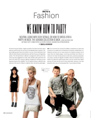 90 PALLADIUM MAGAZINE
24-hour fashion.
/ ESP. 24 horas
de moda.
news
NOTICIAS
Fashion
weknowhowtopartyNEUTRAL LOOKS WITH SEXY DETAILS, OR HOW TO DRESS (FOR A
PARTY) IN IBIZA. THE USHUAÏA COLLECTION IS BACK. LOOKS NEUTROS CON
UN TOQUE SEXY O CÓMO VESTIR (LA FIESTA) EN IBIZA. USHUAÏA COLLECTION REGRESA.
BY ÁNGELA HERRERO
It’s time to buy your tickets, imagine yourself on the island and think about
what you want to pack for your trip to this Mediterranean paradise. Yes,
we’re talking about Ibiza and another summer at this destination that
offers the best climate and best beaches, with lots of luxury and legendary
parties. The Ushuaïa fashion collection is designed for all this and it has
some very sexy suggestions to make, with versatile cotton garments and
boho chic looks and a special collection designed for dressing up and
experiencing the Ants nightlife. The 24 daytime fashion collection also
extends to the brand’s children’s collection Kids. And let the party begin.
ESP. Es el momento de comprar los billetes, visualizarnos en plena isla
y pensar en la maleta que nos llevaremos al paraíso mediterráneo. Sí,
hablamos de Ibiza y de un nuevo verano en el destino europeo con el
mejor clima, las mejores playas, mucho lujo y las ﬁestas más míticas. La
colección de moda Ushuaïa piensa en todo esto y presenta propuestas
muy sexys, prendas de algodón versátiles, looks de inspiración boho y
diseña una selección especial para vestir y vivir las noches Ants. Moda
para las 24 horas del día que se hace extensible, además, a los más
pequeños de la casa con la propuesta Kids. Y que empiece la ﬁesta.
 