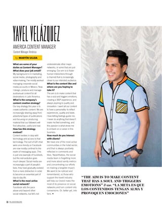 96 PALLADIUM MAGAZINE
What are some of your
duties as Content Manager?
What does your job entail?
My background is in marketing,
social media, photography and
video-making, I’ve mostly worked
managing corporate social
media accounts in Mexico. Now
I design, produce and manage
audiovisual content for all
destinations in Latin America.
What is the company’s
content creation strategy?
Our key strategy this year is to
create authentic content. We are
increasingly steering away from
advertorial types of publications
and focusing on producing
material that our followers will
ﬁnd attractive, useful and real.
How has this strategy
evolved?
Content evolves in step with
technology and access to that
technology. The sort of GIFs that
were once trendy on Facebook
are now mostly conﬁned to the
realm of messaging apps. This
is just one example of hundreds,
but the real evolution goes
much deeper. Social media are
increasingly a part of people’s
lives; they have gradually evolved
from a mere distraction in order
to become an essential part of
day-to-day life.
What is the most active
social network?
Facebook sets the pace
above and beyond other
social networks, but let’s not
underestimate other major
networks, or some that are just
emerging. Our aim is to foster
human interactions through
a channel that is increasingly
closer to our intended audience.
What is the content like and
where are you hoping to
take it?
The aim is to make content that
has a soul and triggers emotions,
creating a 360º experience, and
always aspiring to quality and
innovation. I want all our content
to have a personality: to reﬂect
experiences, quality and taste.
I love letting feelings guide me,
I never do anything that doesn’t
make me feel something, and
this passion is what drove me
to embark on a career in this
business.
How much do you interact
with clients?
We have one of the most active
communities in the hotel sector,
and that is always positively
reﬂected in comments and
likes. Nevertheless, the social
media team is forgetting more
and more about vanity metrics
and concentrating our efforts
on making a tangible impact.
We want to be noticed and
remembered, so those who
support the travel industry
will help our brand make the
most of its presence on social
networks and turn content into
conversions. Or, better yet, into
fans.
AMERICA CONTENT MANAGER
Content Mánager América
Yavelvelázquez
“THE AIM IS TO MAKE CONTENT
THAT HAS A SOUL AND TRIGGERS
EMOTIONS” // ESP. “LA META ES QUE
LOS CONTENIDOS TENGAN ALMA Y
PROVOQUEN EMOCIONES”
by MARTÍN ULLOA
 