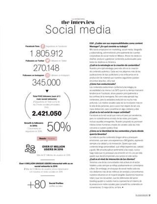 PALLADIUM MAGAZINE 97
the interview
LA ENTREVISTA
Social media
ESP. ¿Cuáles son sus responsabilidades como content
Manager? ¿En qué consiste su trabajo?
Mis raíces empezaron en marketing, social media, fotografía
y videomaking, administrando principalmente las cuentas
corporativas de social media en México. Ahora me dedico a
diseñar, producir y gestionar contenidos audiovisuales para
todos los destinos en América.
¿Cuál es la estrategia en la creación de contenidos?
Nuestra principal estrategia para este año es la creación
de contenido auténtico. Cada vez nos alejamos más de las
publicaciones de tipo publicitario y nos enfocamos en la
producción de material que nuestros seguidores puedan
encontrar atractivo, útil y real.
¿Cómo han evolucionado?
Los contenidos evolucionan conforme la tecnología y la
accesibilidad a la misma. Los GIFS que en su tiempo marcaron
tendencia en Facebook, ahora pasaron principalmente a
los conﬁnes de la mensajería. Así como este ejemplo hay
centenares, pero la verdadera evolución es mucho más
profunda. Los medios sociales cada vez se incorporan más en
la vida de las personas; poco a poco han dejado de ser una
mera distracción, para convertirse en algo cotidiano y vital.
¿Cuál es la red social de mayor actividad?
Facebook es la red social que marca el paso por excelencia,
pero no subestimamos el resto de las redes principales,
incluso aquellas emergentes. Nuestro propósito es promover
interacciones humanas a través de canales cada vez más
cercanos a nuestro público ﬁnal.
¿Cómo es la identidad de los contenidos y hacia dónde
querría llevarlos?
La meta es que los contenidos tengan alma y provoquen
emociones, que sean una experiencia a 360 grados, aspirando
siempre a la calidad y a la innovación. Quiero que cada
contenido tenga personalidad: que reﬂeje experiencias, calidad
y gusto. Me encanta aplicar sentimiento a las cosas, nunca
hago nada que no provoque una emoción en mí, y es por esta
pasión que decidí emprender una carrera en este sector.
¿Cuál es el nivel de interacción de los clientes?
Tenemos una de las comunidades más activas en el sector
hotelero y esto siempre se reﬂeja positivamente en comentarios
y likes. Sin embargo, en el equipo de social media cada vez
nos olvidamos más de las métricas de vanidad y concentramos
nuestros esfuerzos en el impacto tangible. Queremos hacernos
notar y que nos recuerden, que los defensores del sector
traveling ayuden a nuestra marca a aprovechar el máximo de
la presencia en redes sociales para convertir los contenidos en
conversiones. O mejor dicho, en fans.
Facebook Fans Seguidores en Facebook:
1.805.912
Followers on Twitter Followers en Twitter:
270.148
Followers on Instagram Followers en Instagram:
345.000
Growth in followers
in 2016:
/ Crecimiento en
seguidores en 2016: 50%
2.421.050
Total PHG followers (sum of 3
main social networks)
/ Seguidores en Total (suma de
las 3 redes sociales principales)
PHG:
Social Proﬁles
perﬁles sociales
OVER 57 MILLION
USERS IN 2016
Más de 57 millones de usuarios en 2016
Reach: / Alcance:
Over 4 MILLION UNIQUE USERS interacted with us on
social networks in 2016
/ Más de 4 millones de usuarios únicos interactuaron
con nosotros en redes sociales en 2016
+80
 