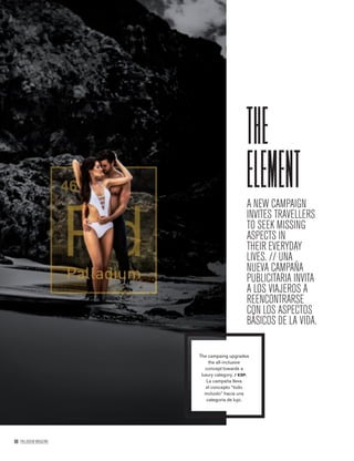 98 PALLADIUM MAGAZINE
A NEW CAMPAIGN
INVITES TRAVELLERS
TO SEEK MISSING
ASPECTS IN
THEIR EVERYDAY
LIVES. // UNA
NUEVA CAMPAÑA
PUBLICITARIA INVITA
A LOS VIAJEROS A
REENCONTRARSE
CON LOS ASPECTOS
BÁSICOS DE LA VIDA.
the
element
The campaing upgrades
the all-inclusive
concept towards a
luxury category. / ESP.
La campaña lleva
el concepto “todo
incluido” hacia una
categoría de lujo.
 