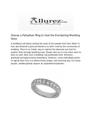 Choose a Palladium Ring to Seal the Everlasting Wedding
Vows
A wedding is all about uniting the souls of two people who have fallen in
love and decided to give permanence to their vows by the ceremonies of
wedding. There is no better way to express the dearness you feel for
another than through wedding vows. People who are in love often want to
dote on each other and a wedding ring symbolizes their affection,
gratitude and appreciation beautifully. However, some individuals prefer
to signify their love in a distinctively unique, and stunning way. For these
people, wedding bands require an unparalleled splendor.
 