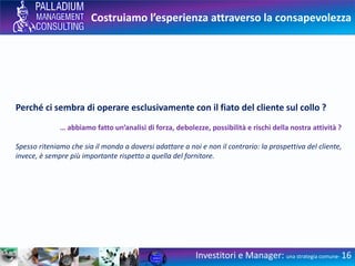 Costruiamo l’esperienza attraverso la consapevolezza
Investitori e Manager: una strategia comune- 16
Perché ci sembra di operare esclusivamente con il fiato del cliente sul collo ?
… abbiamo fatto un’analisi di forza, debolezze, possibilità e rischi della nostra attività ?
Spesso riteniamo che sia il mondo a doversi adattare a noi e non il contrario: la prospettiva del cliente,
invece, è sempre più importante rispetto a quella del fornitore.
 
