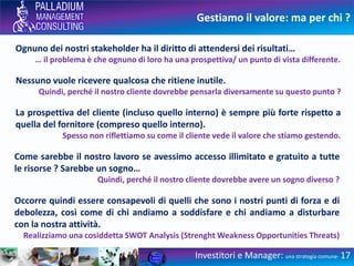 Gestiamo il valore: ma per chi ?
Investitori e Manager: una strategia comune- 17
Ognuno dei nostri stakeholder ha il diritto di attendersi dei risultati…
… il problema è che ognuno di loro ha una prospettiva/ un punto di vista differente.
Nessuno vuole ricevere qualcosa che ritiene inutile.
Quindi, perché il nostro cliente dovrebbe pensarla diversamente su questo punto ?
La prospettiva del cliente (incluso quello interno) è sempre più forte rispetto a
quella del fornitore (compreso quello interno).
Spesso non riflettiamo su come il cliente vede il valore che stiamo gestendo.
Come sarebbe il nostro lavoro se avessimo accesso illimitato e gratuito a tutte
le risorse ? Sarebbe un sogno…
Quindi, perché il nostro cliente dovrebbe avere un sogno diverso ?
Occorre quindi essere consapevoli di quelli che sono i nostri punti di forza e di
debolezza, così come di chi andiamo a soddisfare e chi andiamo a disturbare
con la nostra attività.
Realizziamo una cosiddetta SWOT Analysis (Strenght Weakness Opportunities Threats)
 