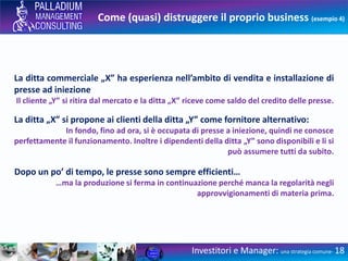 Come (quasi) distruggere il proprio business (esempio 4)
Investitori e Manager: una strategia comune- 18
La ditta commerciale „X” ha esperienza nell’ambito di vendita e installazione di
presse ad iniezione
Il cliente „Y” si ritira dal mercato e la ditta „X” riceve come saldo del credito delle presse.
La ditta „X” si propone ai clienti della ditta „Y” come fornitore alternativo:
In fondo, fino ad ora, si è occupata di presse a iniezione, quindi ne conosce
perfettamente il funzionamento. Inoltre i dipendenti della ditta „Y” sono disponibili e li si
può assumere tutti da subito.
Dopo un po’ di tempo, le presse sono sempre efficienti…
…ma la produzione si ferma in continuazione perché manca la regolarità negli
approvvigionamenti di materia prima.
 